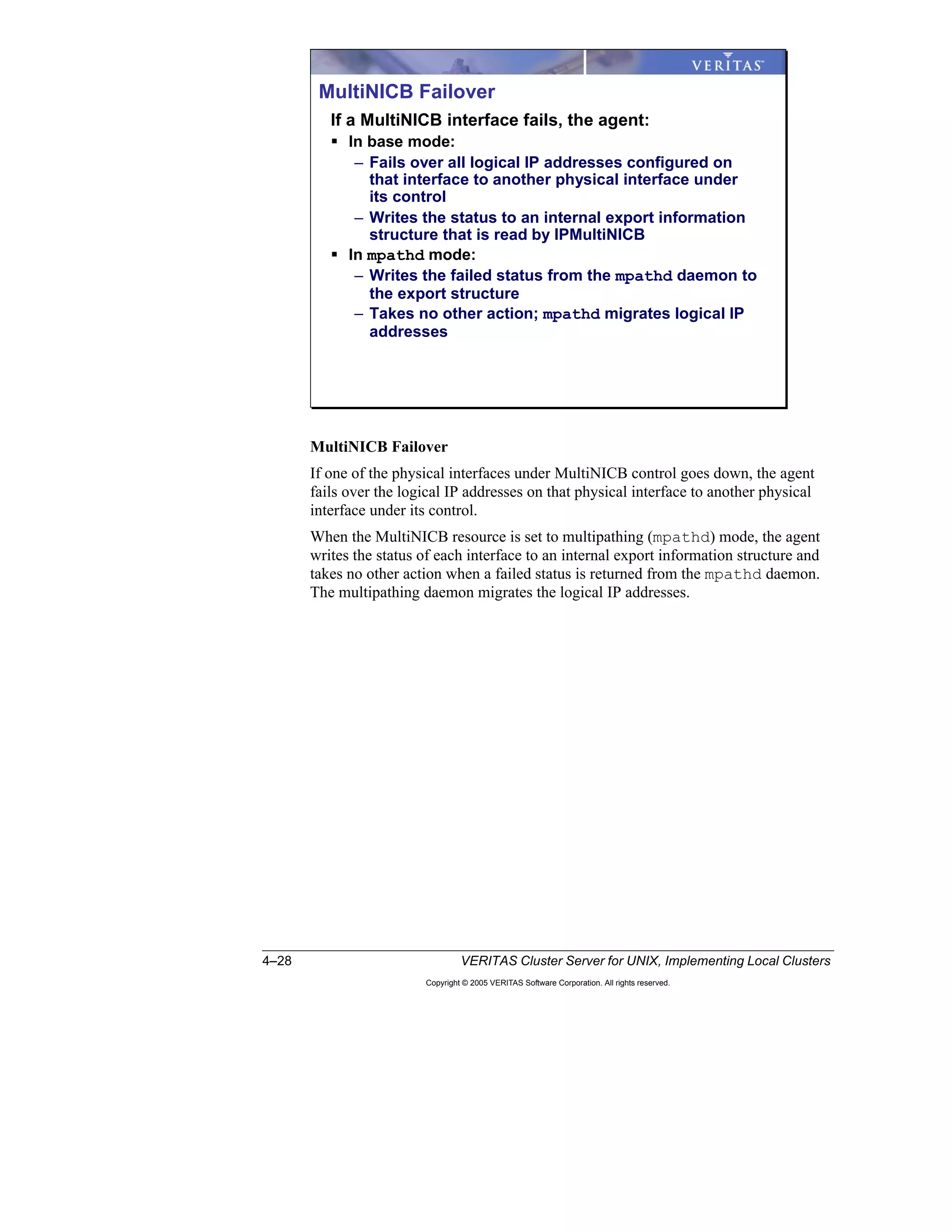 4–28 VERITAS Cluster Server for UNIX, Implementing Local Clusters
Copyright © 2005 VERITAS Software Corporation. All rights reserved.
MultiNICB Failover
If one of the physical interfaces under MultiNICB control goes down, the agent
fails over the logical IP addresses on that physical interface to another physical
interface under its control.
When the MultiNICB resource is set to multipathing (mpathd) mode, the agent
writes the status of each interface to an internal export information structure and
takes no other action when a failed status is returned from the mpathd daemon.
The multipathing daemon migrates the logical IP addresses.
MultiNICB Failover
If a MultiNICB interface fails, the agent:
In base mode:
– Fails over all logical IP addresses configured on
that interface to another physical interface under
its control
– Writes the status to an internal export information
structure that is read by IPMultiNICB
In mpathd mode:
– Writes the failed status from the mpathd daemon to
the export structure
– Takes no other action; mpathd migrates logical IP
addresses
 