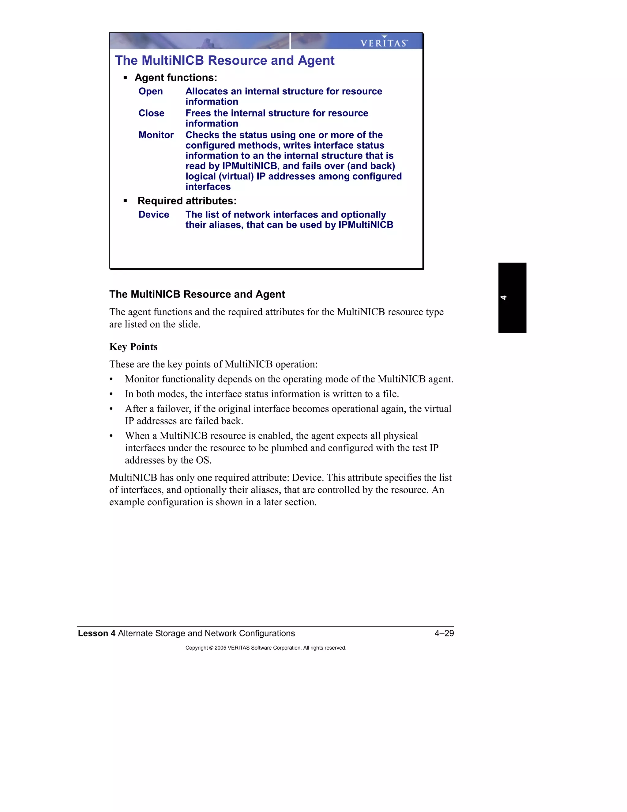 Lesson 4 Alternate Storage and Network Configurations 4–29
Copyright © 2005 VERITAS Software Corporation. All rights reserved.
4
The MultiNICB Resource and Agent
The agent functions and the required attributes for the MultiNICB resource type
are listed on the slide.
Key Points
These are the key points of MultiNICB operation:
• Monitor functionality depends on the operating mode of the MultiNICB agent.
• In both modes, the interface status information is written to a file.
• After a failover, if the original interface becomes operational again, the virtual
IP addresses are failed back.
• When a MultiNICB resource is enabled, the agent expects all physical
interfaces under the resource to be plumbed and configured with the test IP
addresses by the OS.
MultiNICB has only one required attribute: Device. This attribute specifies the list
of interfaces, and optionally their aliases, that are controlled by the resource. An
example configuration is shown in a later section.
The MultiNICB Resource and Agent
Agent functions:
Open Allocates an internal structure for resource
information
Close Frees the internal structure for resource
information
Monitor Checks the status using one or more of the
configured methods, writes interface status
information to an the internal structure that is
read by IPMultiNICB, and fails over (and back)
logical (virtual) IP addresses among configured
interfaces
Required attributes:
Device The list of network interfaces and optionally
their aliases, that can be used by IPMultiNICB
 