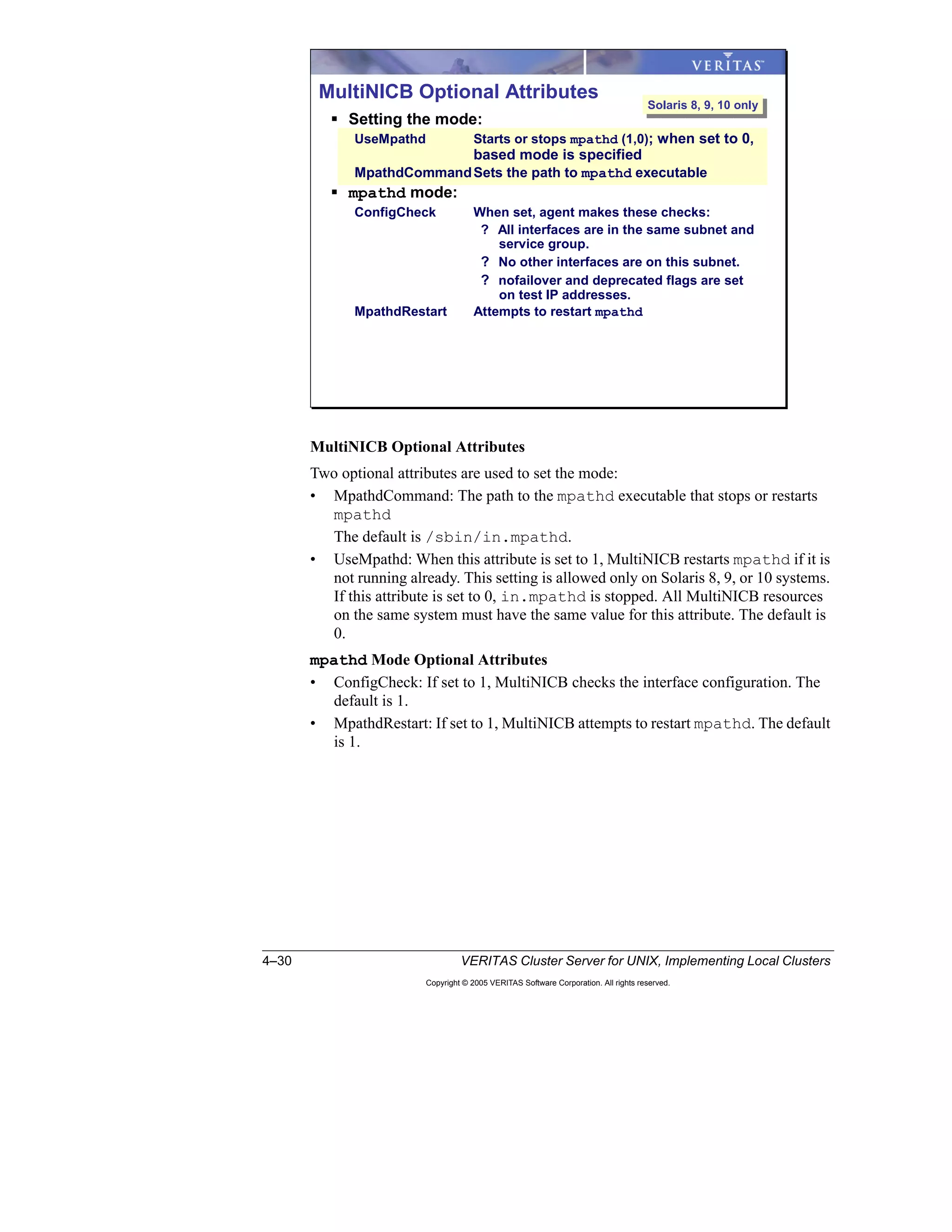 4–30 VERITAS Cluster Server for UNIX, Implementing Local Clusters
Copyright © 2005 VERITAS Software Corporation. All rights reserved.
MultiNICB Optional Attributes
Two optional attributes are used to set the mode:
• MpathdCommand: The path to the mpathd executable that stops or restarts
mpathd
The default is /sbin/in.mpathd.
• UseMpathd: When this attribute is set to 1, MultiNICB restarts mpathd if it is
not running already. This setting is allowed only on Solaris 8, 9, or 10 systems.
If this attribute is set to 0, in.mpathd is stopped. All MultiNICB resources
on the same system must have the same value for this attribute. The default is
0.
mpathd Mode Optional Attributes
• ConfigCheck: If set to 1, MultiNICB checks the interface configuration. The
default is 1.
• MpathdRestart: If set to 1, MultiNICB attempts to restart mpathd. The default
is 1.
MultiNICB Optional Attributes
Setting the mode:
UseMpathd Starts or stops mpathd (1,0); when set to 0,
based mode is specified
MpathdCommandSets the path to mpathd executable
mpathd mode:
ConfigCheck When set, agent makes these checks:
? All interfaces are in the same subnet and
service group.
? No other interfaces are on this subnet.
? nofailover and deprecated flags are set
on test IP addresses.
MpathdRestart Attempts to restart mpathd
Solaris 8, 9, 10 onlySolaris 8, 9, 10 only
 