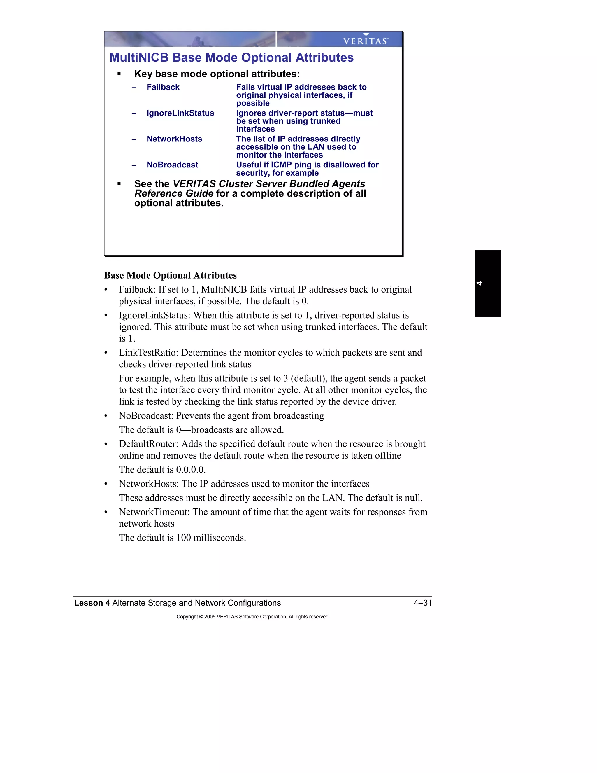 Lesson 4 Alternate Storage and Network Configurations 4–31
Copyright © 2005 VERITAS Software Corporation. All rights reserved.
4
Base Mode Optional Attributes
• Failback: If set to 1, MultiNICB fails virtual IP addresses back to original
physical interfaces, if possible. The default is 0.
• IgnoreLinkStatus: When this attribute is set to 1, driver-reported status is
ignored. This attribute must be set when using trunked interfaces. The default
is 1.
• LinkTestRatio: Determines the monitor cycles to which packets are sent and
checks driver-reported link status
For example, when this attribute is set to 3 (default), the agent sends a packet
to test the interface every third monitor cycle. At all other monitor cycles, the
link is tested by checking the link status reported by the device driver.
• NoBroadcast: Prevents the agent from broadcasting
The default is 0—broadcasts are allowed.
• DefaultRouter: Adds the specified default route when the resource is brought
online and removes the default route when the resource is taken offline
The default is 0.0.0.0.
• NetworkHosts: The IP addresses used to monitor the interfaces
These addresses must be directly accessible on the LAN. The default is null.
• NetworkTimeout: The amount of time that the agent waits for responses from
network hosts
The default is 100 milliseconds.
MultiNICB Base Mode Optional Attributes
Key base mode optional attributes:
– Failback Fails virtual IP addresses back to
original physical interfaces, if
possible
– IgnoreLinkStatus Ignores driver-report status—must
be set when using trunked
interfaces
– NetworkHosts The list of IP addresses directly
accessible on the LAN used to
monitor the interfaces
– NoBroadcast Useful if ICMP ping is disallowed for
security, for example
See the VERITAS Cluster Server Bundled Agents
Reference Guide for a complete description of all
optional attributes.
 