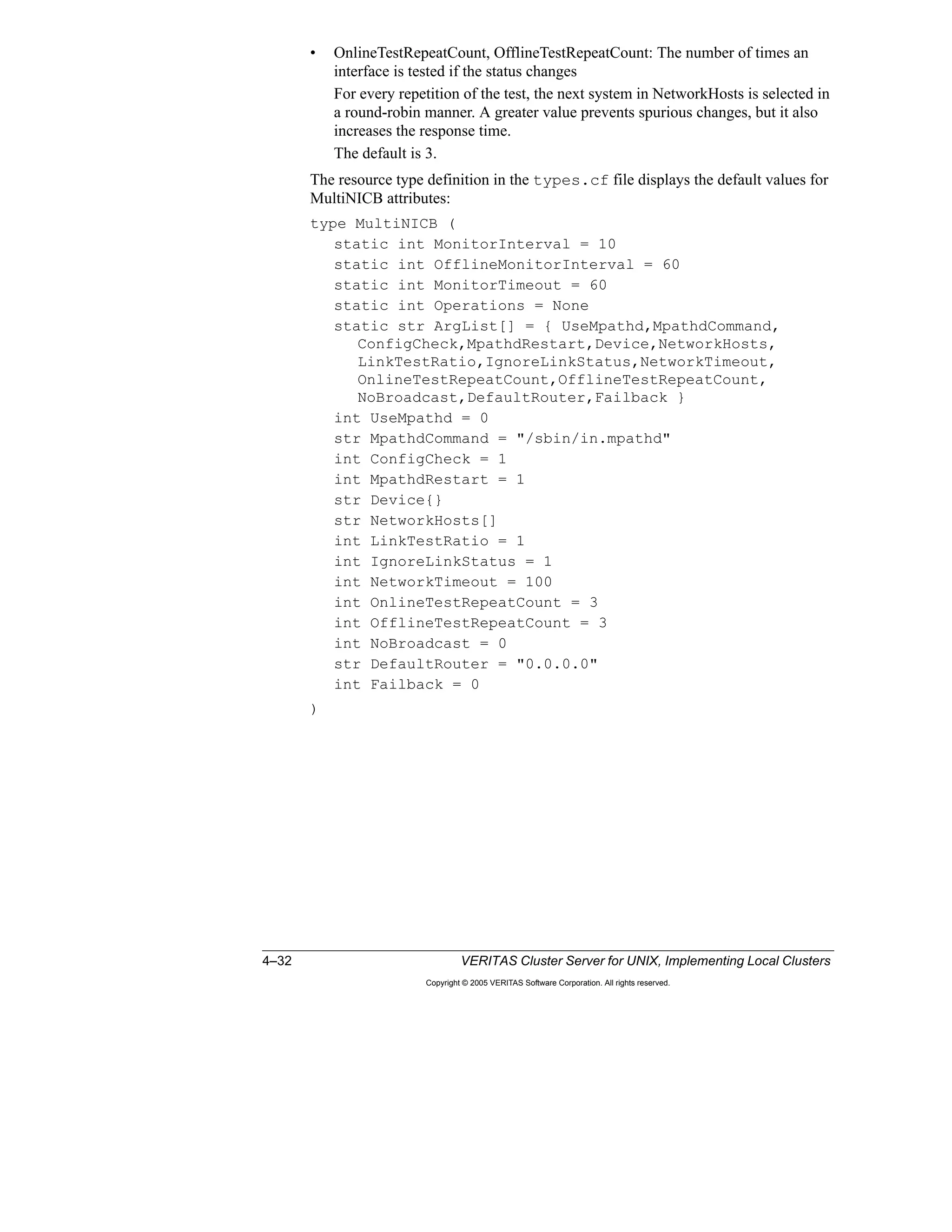 4–32 VERITAS Cluster Server for UNIX, Implementing Local Clusters
Copyright © 2005 VERITAS Software Corporation. All rights reserved.
• OnlineTestRepeatCount, OfflineTestRepeatCount: The number of times an
interface is tested if the status changes
For every repetition of the test, the next system in NetworkHosts is selected in
a round-robin manner. A greater value prevents spurious changes, but it also
increases the response time.
The default is 3.
The resource type definition in the types.cf file displays the default values for
MultiNICB attributes:
type MultiNICB (
static int MonitorInterval = 10
static int OfflineMonitorInterval = 60
static int MonitorTimeout = 60
static int Operations = None
static str ArgList[] = { UseMpathd,MpathdCommand,
ConfigCheck,MpathdRestart,Device,NetworkHosts,
LinkTestRatio,IgnoreLinkStatus,NetworkTimeout,
OnlineTestRepeatCount,OfflineTestRepeatCount,
NoBroadcast,DefaultRouter,Failback }
int UseMpathd = 0
str MpathdCommand = "/sbin/in.mpathd"
int ConfigCheck = 1
int MpathdRestart = 1
str Device{}
str NetworkHosts[]
int LinkTestRatio = 1
int IgnoreLinkStatus = 1
int NetworkTimeout = 100
int OnlineTestRepeatCount = 3
int OfflineTestRepeatCount = 3
int NoBroadcast = 0
str DefaultRouter = "0.0.0.0"
int Failback = 0
)
 