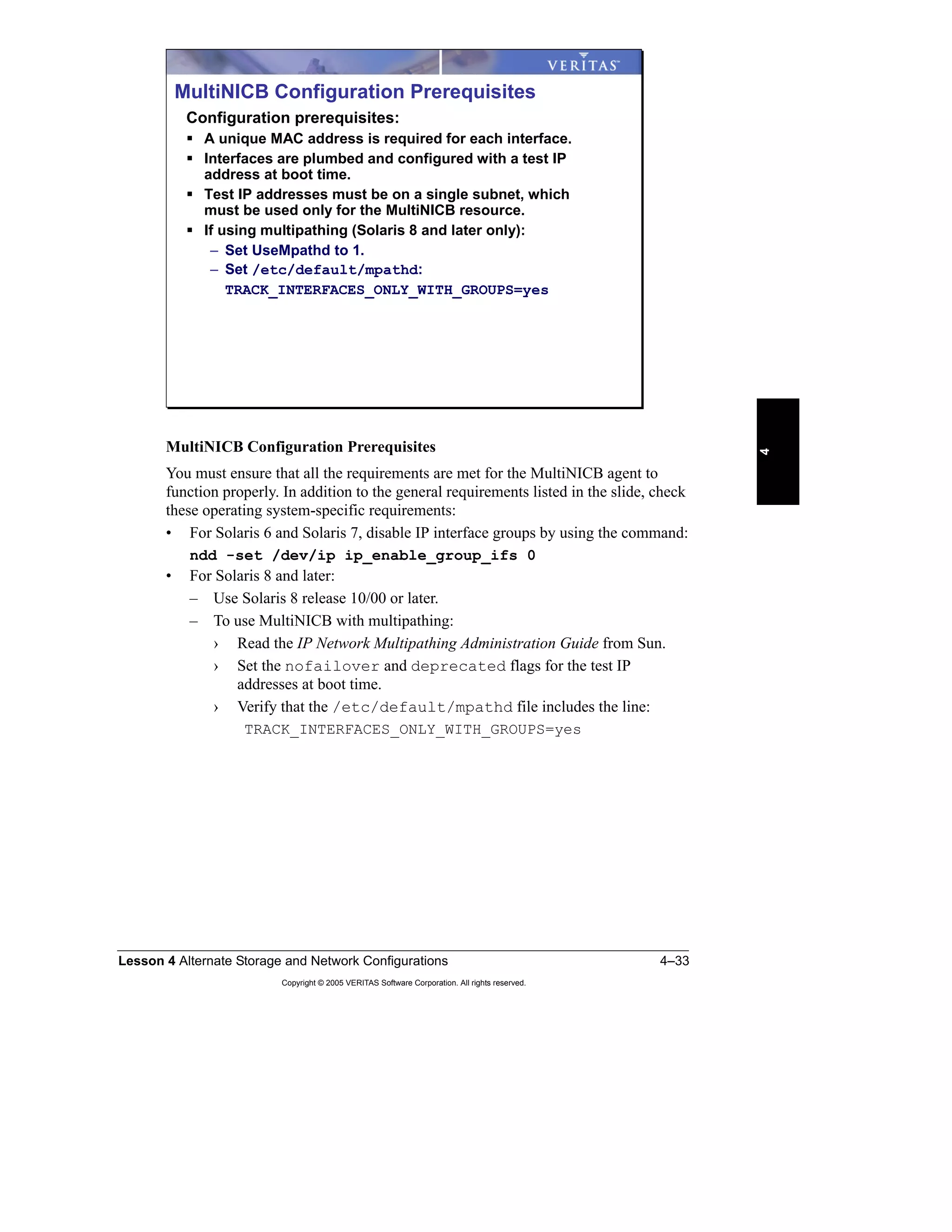 Lesson 4 Alternate Storage and Network Configurations 4–33
Copyright © 2005 VERITAS Software Corporation. All rights reserved.
4
MultiNICB Configuration Prerequisites
You must ensure that all the requirements are met for the MultiNICB agent to
function properly. In addition to the general requirements listed in the slide, check
these operating system-specific requirements:
• For Solaris 6 and Solaris 7, disable IP interface groups by using the command:
ndd -set /dev/ip ip_enable_group_ifs 0
• For Solaris 8 and later:
– Use Solaris 8 release 10/00 or later.
– To use MultiNICB with multipathing:
› Read the IP Network Multipathing Administration Guide from Sun.
› Set the nofailover and deprecated flags for the test IP
addresses at boot time.
› Verify that the /etc/default/mpathd file includes the line:
TRACK_INTERFACES_ONLY_WITH_GROUPS=yes
MultiNICB Configuration Prerequisites
Configuration prerequisites:
A unique MAC address is required for each interface.
Interfaces are plumbed and configured with a test IP
address at boot time.
Test IP addresses must be on a single subnet, which
must be used only for the MultiNICB resource.
If using multipathing (Solaris 8 and later only):
– Set UseMpathd to 1.
– Set /etc/default/mpathd:
TRACK_INTERFACES_ONLY_WITH_GROUPS=yes
 