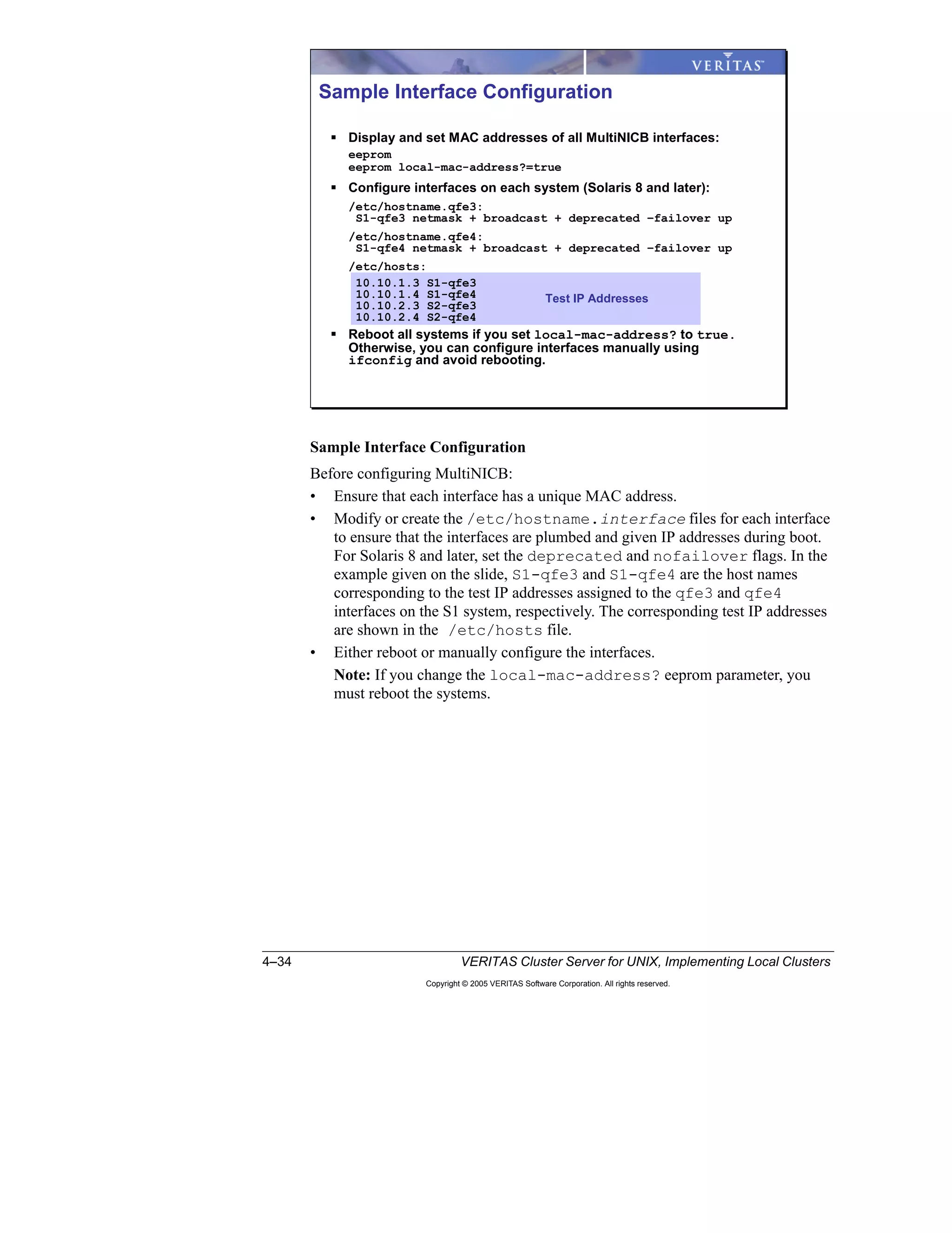 4–34 VERITAS Cluster Server for UNIX, Implementing Local Clusters
Copyright © 2005 VERITAS Software Corporation. All rights reserved.
Sample Interface Configuration
Before configuring MultiNICB:
• Ensure that each interface has a unique MAC address.
• Modify or create the /etc/hostname.interface files for each interface
to ensure that the interfaces are plumbed and given IP addresses during boot.
For Solaris 8 and later, set the deprecated and nofailover flags. In the
example given on the slide, S1-qfe3 and S1-qfe4 are the host names
corresponding to the test IP addresses assigned to the qfe3 and qfe4
interfaces on the S1 system, respectively. The corresponding test IP addresses
are shown in the /etc/hosts file.
• Either reboot or manually configure the interfaces.
Note: If you change the local-mac-address? eeprom parameter, you
must reboot the systems.
Sample Interface Configuration
Display and set MAC addresses of all MultiNICB interfaces:
eeprom
eeprom local-mac-address?=true
Configure interfaces on each system (Solaris 8 and later):
/etc/hostname.qfe3:
S1-qfe3 netmask + broadcast + deprecated –failover up
/etc/hostname.qfe4:
S1-qfe4 netmask + broadcast + deprecated –failover up
/etc/hosts:
10.10.1.3 S1-qfe3
10.10.1.4 S1-qfe4
10.10.2.3 S2-qfe3
10.10.2.4 S2-qfe4
Reboot all systems if you set local-mac-address? to true.
Otherwise, you can configure interfaces manually using
ifconfig and avoid rebooting.
Test IP Addresses
 