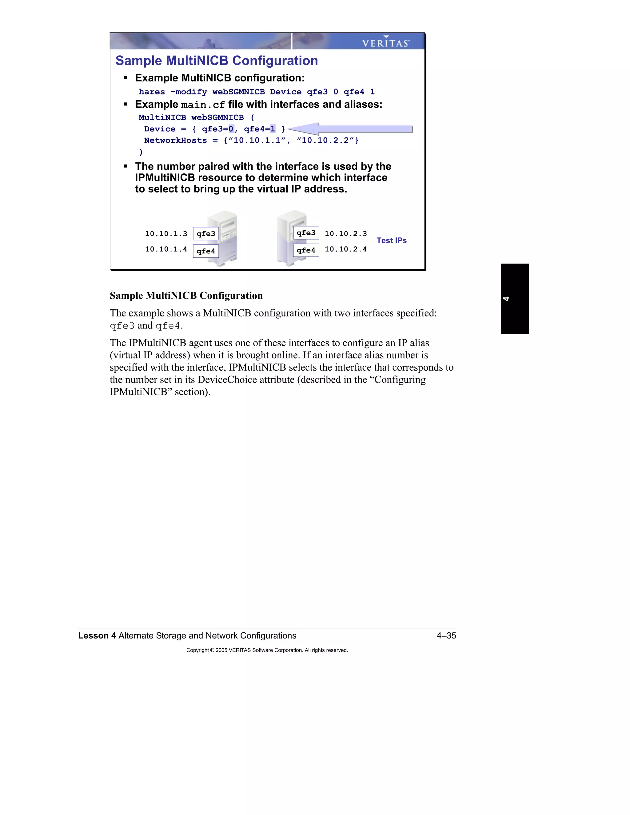 Lesson 4 Alternate Storage and Network Configurations 4–35
Copyright © 2005 VERITAS Software Corporation. All rights reserved.
4
Sample MultiNICB Configuration
The example shows a MultiNICB configuration with two interfaces specified:
qfe3 and qfe4.
The IPMultiNICB agent uses one of these interfaces to configure an IP alias
(virtual IP address) when it is brought online. If an interface alias number is
specified with the interface, IPMultiNICB selects the interface that corresponds to
the number set in its DeviceChoice attribute (described in the “Configuring
IPMultiNICB” section).
Sample MultiNICB Configuration
Example MultiNICB configuration:
hares -modify webSGMNICB Device qfe3 0 qfe4 1
Example main.cf file with interfaces and aliases:
MultiNICB webSGMNICB (
Device = { qfe3=0, qfe4=1 }
NetworkHosts = {”10.10.1.1”, ”10.10.2.2”}
)
The number paired with the interface is used by the
IPMultiNICB resource to determine which interface
to select to bring up the virtual IP address.
10.10.1.3 qfe3
qfe410.10.1.4
qfe3
qfe4
10.10.2.3
10.10.2.4
Test IPs
 