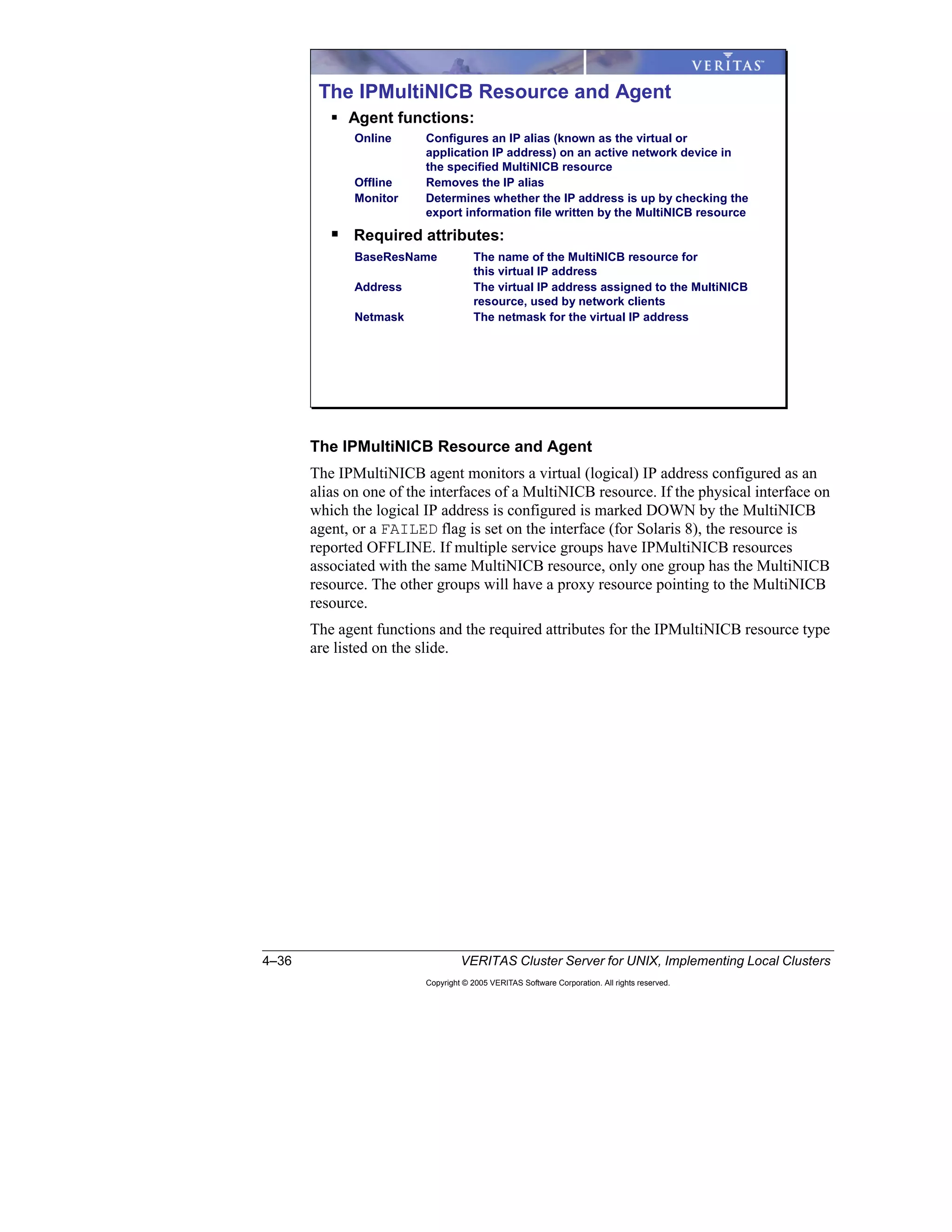 4–36 VERITAS Cluster Server for UNIX, Implementing Local Clusters
Copyright © 2005 VERITAS Software Corporation. All rights reserved.
The IPMultiNICB Resource and Agent
The IPMultiNICB agent monitors a virtual (logical) IP address configured as an
alias on one of the interfaces of a MultiNICB resource. If the physical interface on
which the logical IP address is configured is marked DOWN by the MultiNICB
agent, or a FAILED flag is set on the interface (for Solaris 8), the resource is
reported OFFLINE. If multiple service groups have IPMultiNICB resources
associated with the same MultiNICB resource, only one group has the MultiNICB
resource. The other groups will have a proxy resource pointing to the MultiNICB
resource.
The agent functions and the required attributes for the IPMultiNICB resource type
are listed on the slide.
The IPMultiNICB Resource and Agent
Agent functions:
Online Configures an IP alias (known as the virtual or
application IP address) on an active network device in
the specified MultiNICB resource
Offline Removes the IP alias
Monitor Determines whether the IP address is up by checking the
export information file written by the MultiNICB resource
Required attributes:
BaseResName The name of the MultiNICB resource for
this virtual IP address
Address The virtual IP address assigned to the MultiNICB
resource, used by network clients
Netmask The netmask for the virtual IP address
 