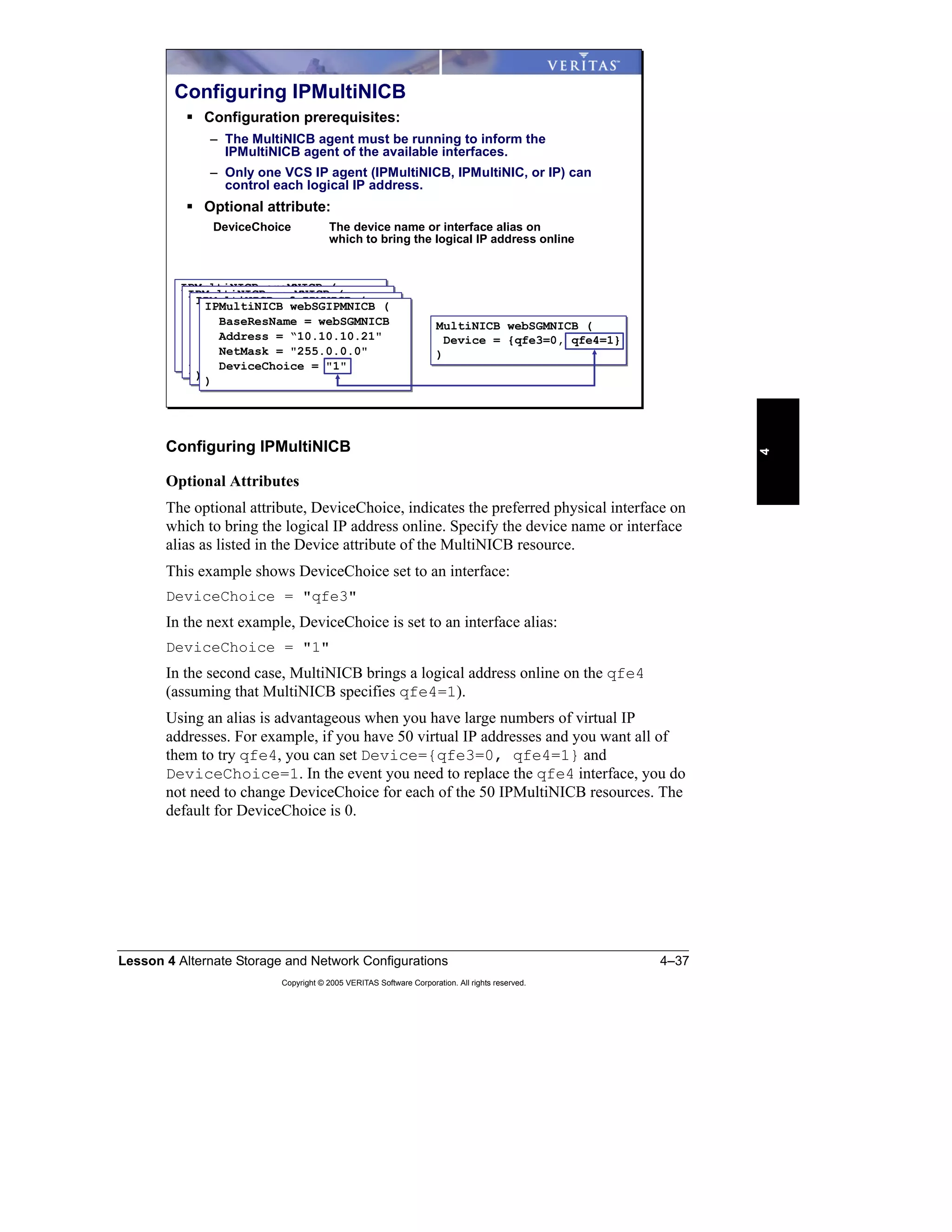 Lesson 4 Alternate Storage and Network Configurations 4–37
Copyright © 2005 VERITAS Software Corporation. All rights reserved.
4
Configuring IPMultiNICB
Optional Attributes
The optional attribute, DeviceChoice, indicates the preferred physical interface on
which to bring the logical IP address online. Specify the device name or interface
alias as listed in the Device attribute of the MultiNICB resource.
This example shows DeviceChoice set to an interface:
DeviceChoice = "qfe3"
In the next example, DeviceChoice is set to an interface alias:
DeviceChoice = "1"
In the second case, MultiNICB brings a logical address online on the qfe4
(assuming that MultiNICB specifies qfe4=1).
Using an alias is advantageous when you have large numbers of virtual IP
addresses. For example, if you have 50 virtual IP addresses and you want all of
them to try qfe4, you can set Device={qfe3=0, qfe4=1} and
DeviceChoice=1. In the event you need to replace the qfe4 interface, you do
not need to change DeviceChoice for each of the 50 IPMultiNICB resources. The
default for DeviceChoice is 0.
IPMultiNICB oraMNICB (
BaseResName = webSGMNICB
Address = “10.10.10.21"
NetMask = "255.0.0.0"
DeviceChoice = "1"
)
IPMultiNICB oraMNICB (
BaseResName = webSGMNICB
Address = “10.10.10.21"
NetMask = "255.0.0.0"
DeviceChoice = "1"
)
Configuring IPMultiNICB
Configuration prerequisites:
– The MultiNICB agent must be running to inform the
IPMultiNICB agent of the available interfaces.
– Only one VCS IP agent (IPMultiNICB, IPMultiNIC, or IP) can
control each logical IP address.
Optional attribute:
DeviceChoice The device name or interface alias on
which to bring the logical IP address online
MultiNICB webSGMNICB (
Device = {qfe3=0, qfe4=1}
)
MultiNICB webSGMNICB (
Device = {qfe3=0, qfe4=1}
)
IPMultiNICB appMNICB (
BaseResName = webSGMNICB
Address = “10.10.10.21"
NetMask = "255.0.0.0"
DeviceChoice = "1"
)
IPMultiNICB appMNICB (
BaseResName = webSGMNICB
Address = “10.10.10.21"
NetMask = "255.0.0.0"
DeviceChoice = "1"
)
IPMultiNICB nfsIPMNICB (
BaseResName = webSGMNICB
Address = “10.10.10.21"
NetMask = "255.0.0.0"
DeviceChoice = "1"
)
IPMultiNICB nfsIPMNICB (
BaseResName = webSGMNICB
Address = “10.10.10.21"
NetMask = "255.0.0.0"
DeviceChoice = "1"
)
IPMultiNICB webSGIPMNICB (
BaseResName = webSGMNICB
Address = “10.10.10.21"
NetMask = "255.0.0.0"
DeviceChoice = "1"
)
IPMultiNICB webSGIPMNICB (
BaseResName = webSGMNICB
Address = “10.10.10.21"
NetMask = "255.0.0.0"
DeviceChoice = "1"
)
 