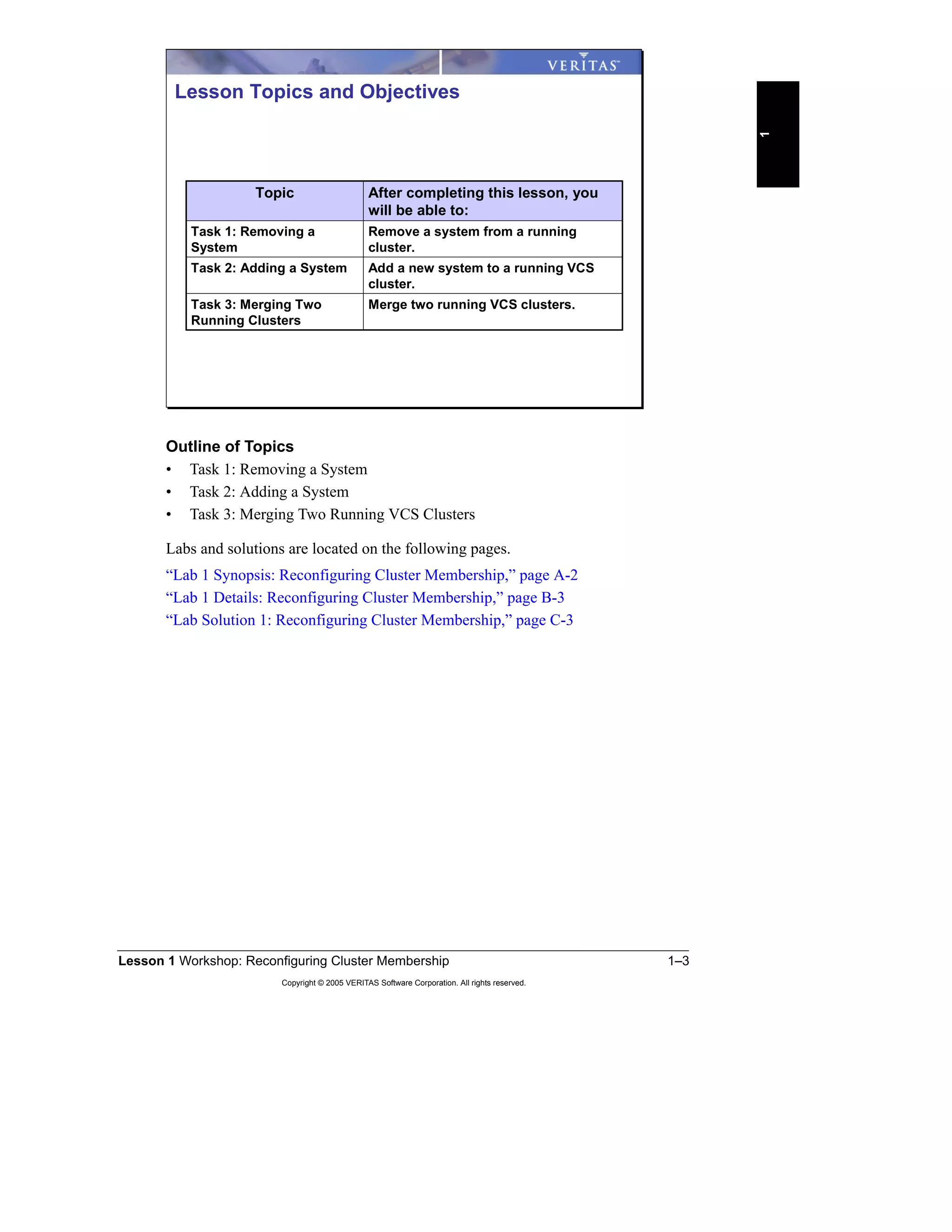 Lesson 1 Workshop: Reconfiguring Cluster Membership 1–3
Copyright © 2005 VERITAS Software Corporation. All rights reserved.
1
Outline of Topics
• Task 1: Removing a System
• Task 2: Adding a System
• Task 3: Merging Two Running VCS Clusters
Labs and solutions are located on the following pages.
“Lab 1 Synopsis: Reconfiguring Cluster Membership,” page A-2
“Lab 1 Details: Reconfiguring Cluster Membership,” page B-3
“Lab Solution 1: Reconfiguring Cluster Membership,” page C-3
Merge two running VCS clusters.Task 3: Merging Two
Running Clusters
Add a new system to a running VCS
cluster.
Task 2: Adding a System
Remove a system from a running
cluster.
Task 1: Removing a
System
After completing this lesson, you
will be able to:
Topic
Lesson Topics and Objectives
 