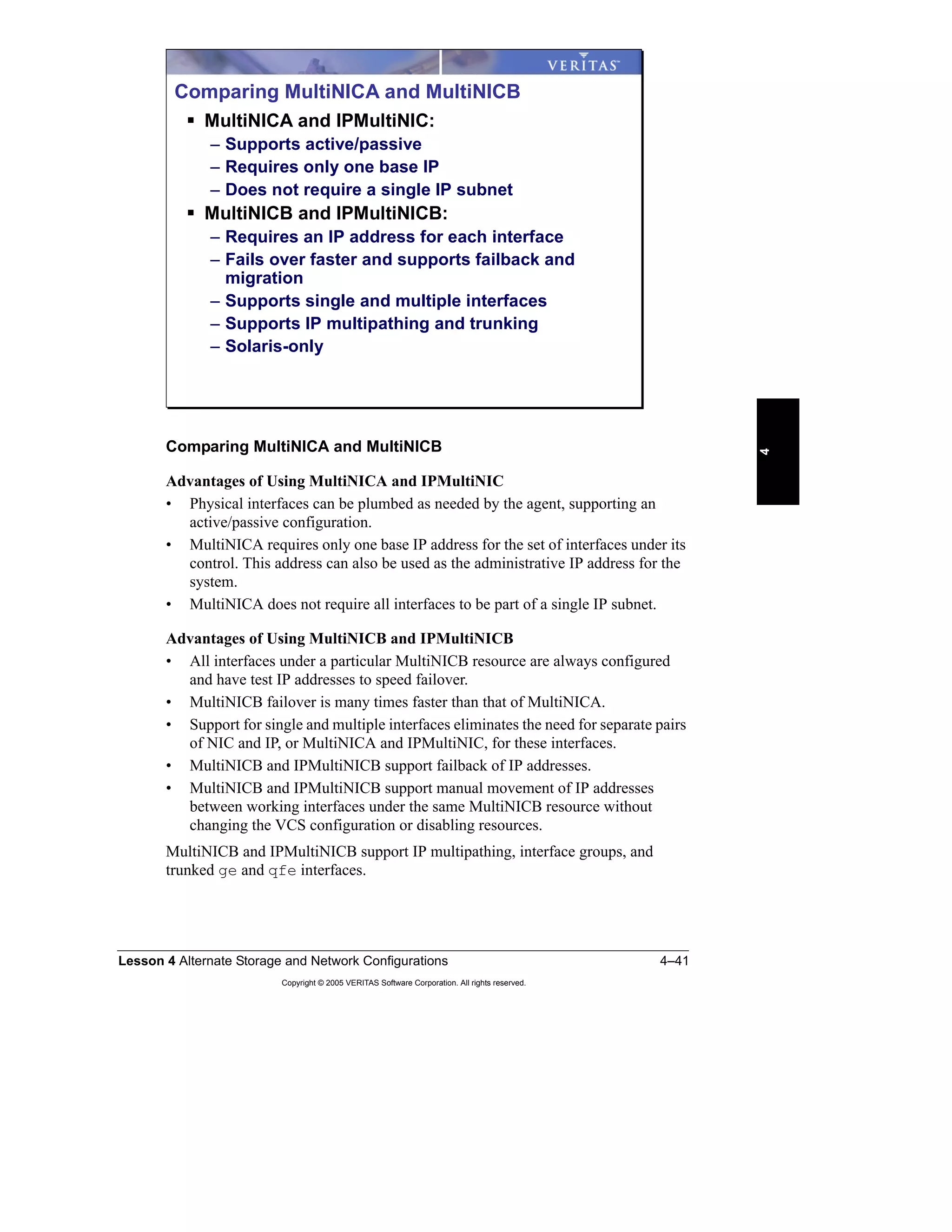 Lesson 4 Alternate Storage and Network Configurations 4–41
Copyright © 2005 VERITAS Software Corporation. All rights reserved.
4
Comparing MultiNICA and MultiNICB
Advantages of Using MultiNICA and IPMultiNIC
• Physical interfaces can be plumbed as needed by the agent, supporting an
active/passive configuration.
• MultiNICA requires only one base IP address for the set of interfaces under its
control. This address can also be used as the administrative IP address for the
system.
• MultiNICA does not require all interfaces to be part of a single IP subnet.
Advantages of Using MultiNICB and IPMultiNICB
• All interfaces under a particular MultiNICB resource are always configured
and have test IP addresses to speed failover.
• MultiNICB failover is many times faster than that of MultiNICA.
• Support for single and multiple interfaces eliminates the need for separate pairs
of NIC and IP, or MultiNICA and IPMultiNIC, for these interfaces.
• MultiNICB and IPMultiNICB support failback of IP addresses.
• MultiNICB and IPMultiNICB support manual movement of IP addresses
between working interfaces under the same MultiNICB resource without
changing the VCS configuration or disabling resources.
MultiNICB and IPMultiNICB support IP multipathing, interface groups, and
trunked ge and qfe interfaces.
Comparing MultiNICA and MultiNICB
MultiNICA and IPMultiNIC:
– Supports active/passive
– Requires only one base IP
– Does not require a single IP subnet
MultiNICB and IPMultiNICB:
– Requires an IP address for each interface
– Fails over faster and supports failback and
migration
– Supports single and multiple interfaces
– Supports IP multipathing and trunking
– Solaris-only
 
