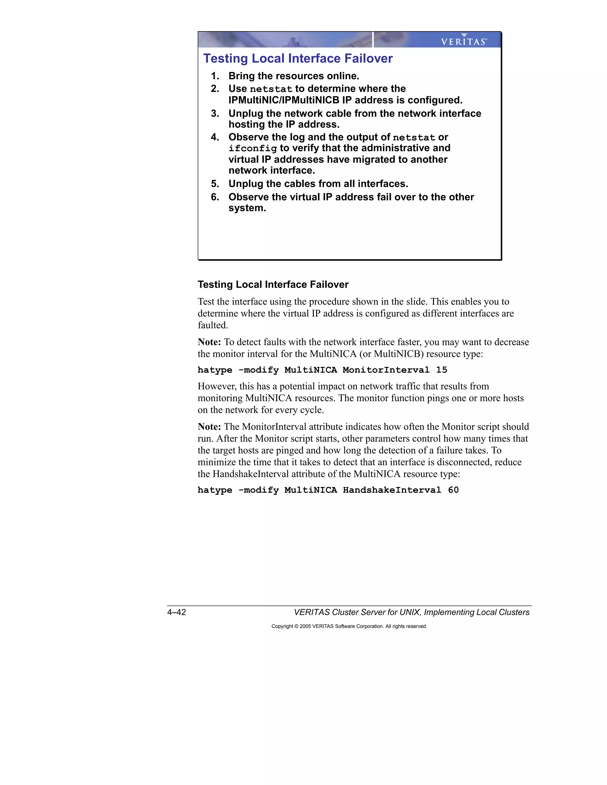 4–42 VERITAS Cluster Server for UNIX, Implementing Local Clusters
Copyright © 2005 VERITAS Software Corporation. All rights reserved.
Testing Local Interface Failover
Test the interface using the procedure shown in the slide. This enables you to
determine where the virtual IP address is configured as different interfaces are
faulted.
Note: To detect faults with the network interface faster, you may want to decrease
the monitor interval for the MultiNICA (or MultiNICB) resource type:
hatype -modify MultiNICA MonitorInterval 15
However, this has a potential impact on network traffic that results from
monitoring MultiNICA resources. The monitor function pings one or more hosts
on the network for every cycle.
Note: The MonitorInterval attribute indicates how often the Monitor script should
run. After the Monitor script starts, other parameters control how many times that
the target hosts are pinged and how long the detection of a failure takes. To
minimize the time that it takes to detect that an interface is disconnected, reduce
the HandshakeInterval attribute of the MultiNICA resource type:
hatype -modify MultiNICA HandshakeInterval 60
Testing Local Interface Failover
1. Bring the resources online.
2. Use netstat to determine where the
IPMultiNIC/IPMultiNICB IP address is configured.
3. Unplug the network cable from the network interface
hosting the IP address.
4. Observe the log and the output of netstat or
ifconfig to verify that the administrative and
virtual IP addresses have migrated to another
network interface.
5. Unplug the cables from all interfaces.
6. Observe the virtual IP address fail over to the other
system.
 