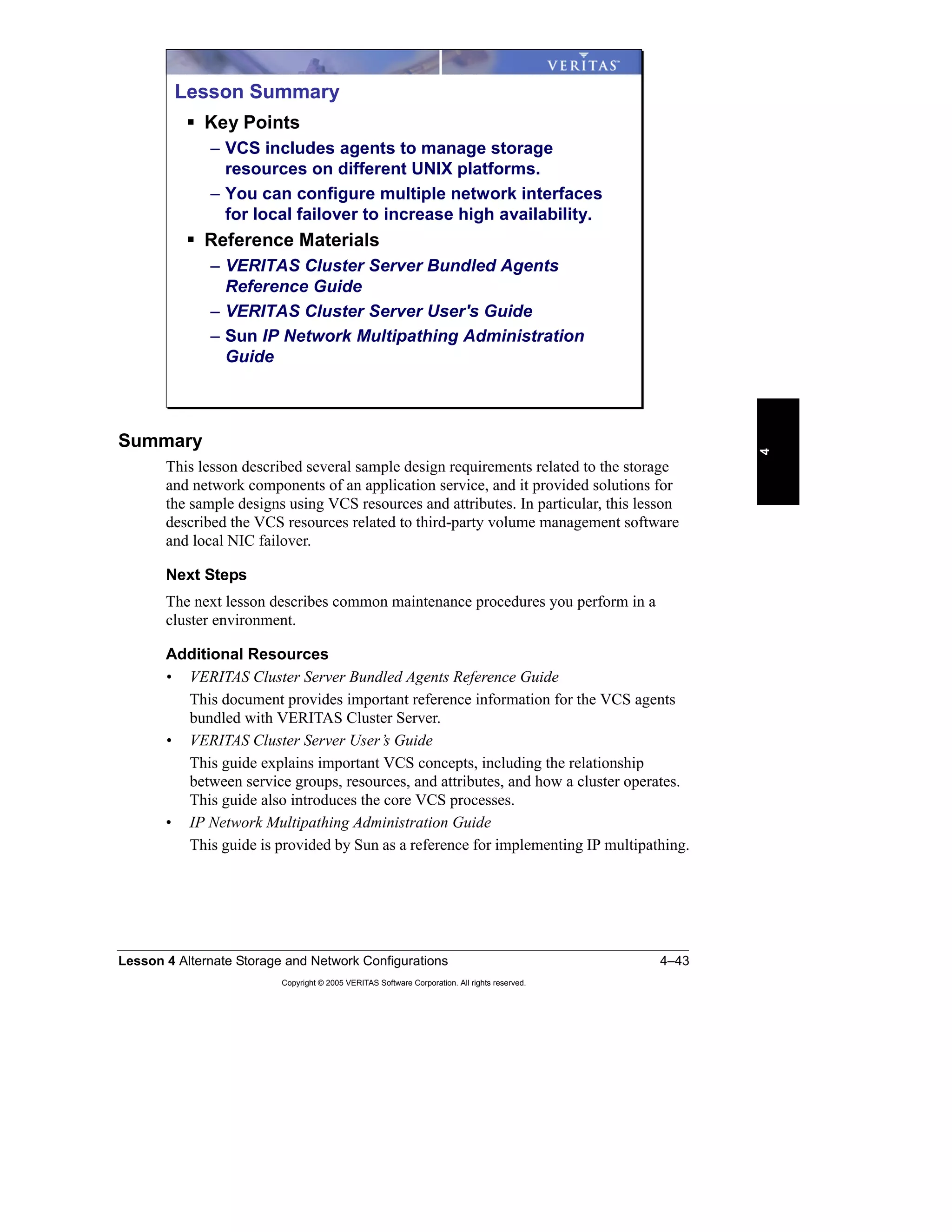 Lesson 4 Alternate Storage and Network Configurations 4–43
Copyright © 2005 VERITAS Software Corporation. All rights reserved.
4
Summary
This lesson described several sample design requirements related to the storage
and network components of an application service, and it provided solutions for
the sample designs using VCS resources and attributes. In particular, this lesson
described the VCS resources related to third-party volume management software
and local NIC failover.
Next Steps
The next lesson describes common maintenance procedures you perform in a
cluster environment.
Additional Resources
• VERITAS Cluster Server Bundled Agents Reference Guide
This document provides important reference information for the VCS agents
bundled with VERITAS Cluster Server.
• VERITAS Cluster Server User’s Guide
This guide explains important VCS concepts, including the relationship
between service groups, resources, and attributes, and how a cluster operates.
This guide also introduces the core VCS processes.
• IP Network Multipathing Administration Guide
This guide is provided by Sun as a reference for implementing IP multipathing.
Lesson Summary
Key Points
– VCS includes agents to manage storage
resources on different UNIX platforms.
– You can configure multiple network interfaces
for local failover to increase high availability.
Reference Materials
– VERITAS Cluster Server Bundled Agents
Reference Guide
– VERITAS Cluster Server User's Guide
– Sun IP Network Multipathing Administration
Guide
 