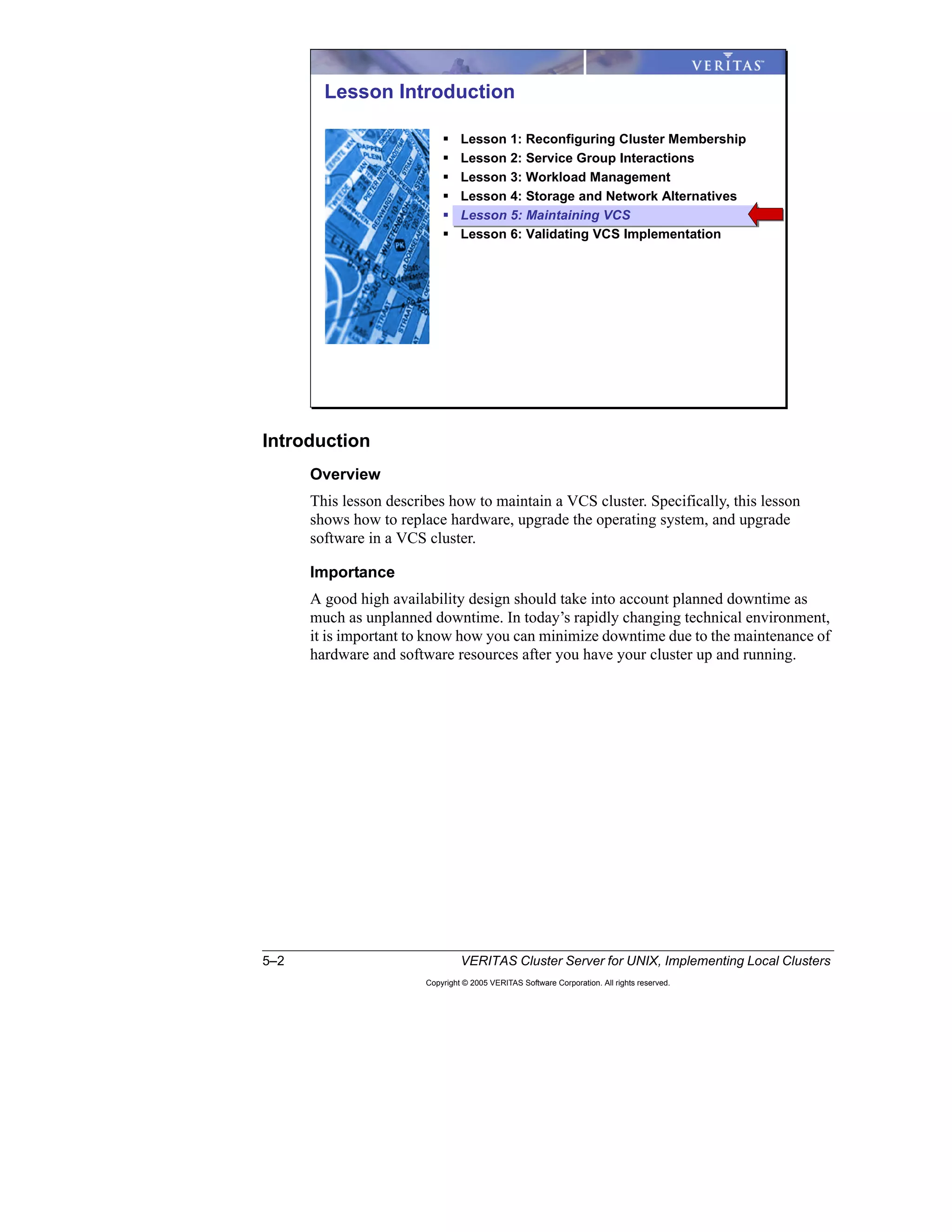 5–2 VERITAS Cluster Server for UNIX, Implementing Local Clusters
Copyright © 2005 VERITAS Software Corporation. All rights reserved.
Introduction
Overview
This lesson describes how to maintain a VCS cluster. Specifically, this lesson
shows how to replace hardware, upgrade the operating system, and upgrade
software in a VCS cluster.
Importance
A good high availability design should take into account planned downtime as
much as unplanned downtime. In today’s rapidly changing technical environment,
it is important to know how you can minimize downtime due to the maintenance of
hardware and software resources after you have your cluster up and running.
Lesson Introduction
Lesson 1: Reconfiguring Cluster Membership
Lesson 2: Service Group Interactions
Lesson 3: Workload Management
Lesson 4: Storage and Network Alternatives
Lesson 5: Maintaining VCS
Lesson 6: Validating VCS Implementation
 