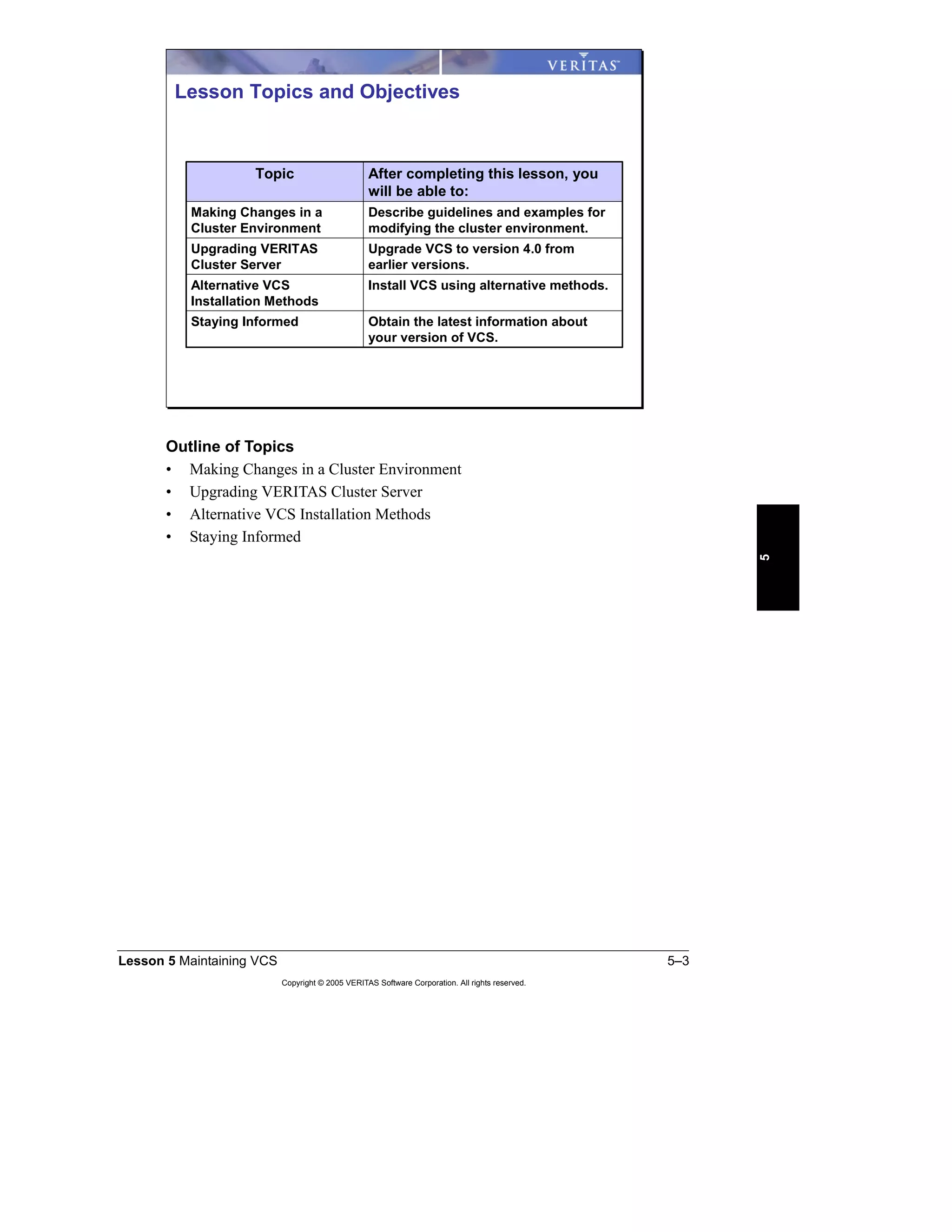 Lesson 5 Maintaining VCS 5–3
Copyright © 2005 VERITAS Software Corporation. All rights reserved.
5
Outline of Topics
• Making Changes in a Cluster Environment
• Upgrading VERITAS Cluster Server
• Alternative VCS Installation Methods
• Staying Informed
Obtain the latest information about
your version of VCS.
Staying Informed
Install VCS using alternative methods.Alternative VCS
Installation Methods
Upgrade VCS to version 4.0 from
earlier versions.
Upgrading VERITAS
Cluster Server
Describe guidelines and examples for
modifying the cluster environment.
Making Changes in a
Cluster Environment
After completing this lesson, you
will be able to:
Topic
Lesson Topics and Objectives
 