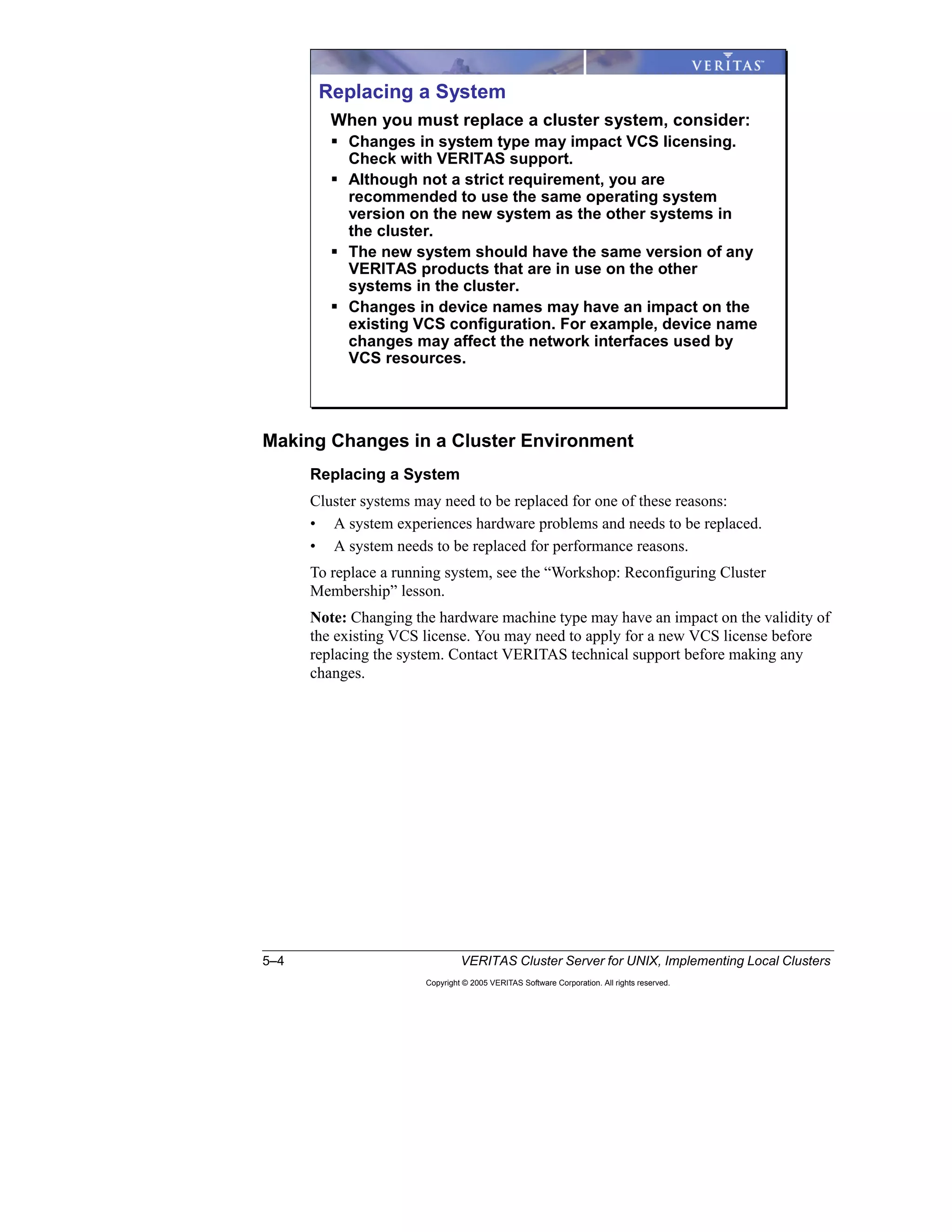 5–4 VERITAS Cluster Server for UNIX, Implementing Local Clusters
Copyright © 2005 VERITAS Software Corporation. All rights reserved.
Making Changes in a Cluster Environment
Replacing a System
Cluster systems may need to be replaced for one of these reasons:
• A system experiences hardware problems and needs to be replaced.
• A system needs to be replaced for performance reasons.
To replace a running system, see the “Workshop: Reconfiguring Cluster
Membership” lesson.
Note: Changing the hardware machine type may have an impact on the validity of
the existing VCS license. You may need to apply for a new VCS license before
replacing the system. Contact VERITAS technical support before making any
changes.
Replacing a System
When you must replace a cluster system, consider:
Changes in system type may impact VCS licensing.
Check with VERITAS support.
Although not a strict requirement, you are
recommended to use the same operating system
version on the new system as the other systems in
the cluster.
The new system should have the same version of any
VERITAS products that are in use on the other
systems in the cluster.
Changes in device names may have an impact on the
existing VCS configuration. For example, device name
changes may affect the network interfaces used by
VCS resources.
 