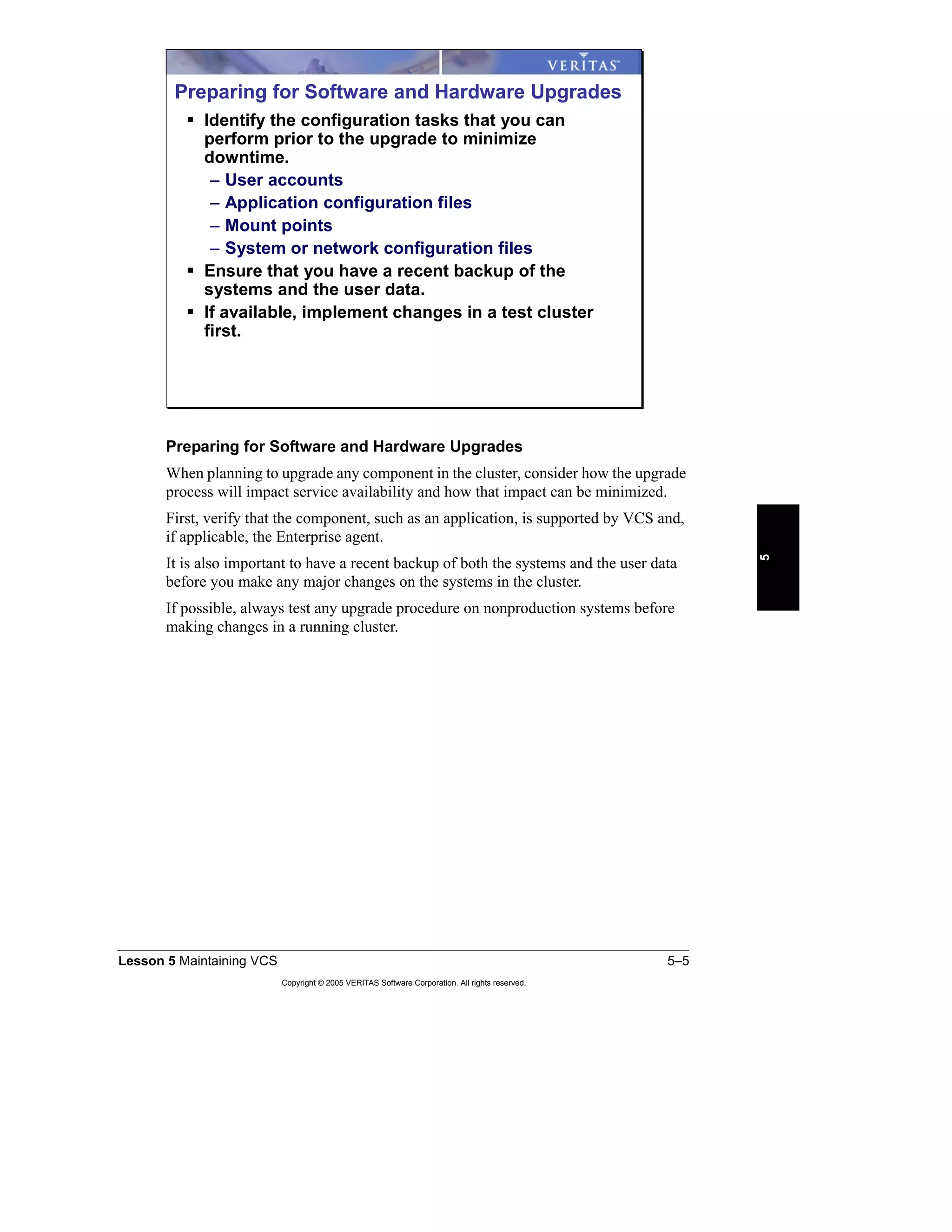 Lesson 5 Maintaining VCS 5–5
Copyright © 2005 VERITAS Software Corporation. All rights reserved.
5
Preparing for Software and Hardware Upgrades
When planning to upgrade any component in the cluster, consider how the upgrade
process will impact service availability and how that impact can be minimized.
First, verify that the component, such as an application, is supported by VCS and,
if applicable, the Enterprise agent.
It is also important to have a recent backup of both the systems and the user data
before you make any major changes on the systems in the cluster.
If possible, always test any upgrade procedure on nonproduction systems before
making changes in a running cluster.
Preparing for Software and Hardware Upgrades
Identify the configuration tasks that you can
perform prior to the upgrade to minimize
downtime.
– User accounts
– Application configuration files
– Mount points
– System or network configuration files
Ensure that you have a recent backup of the
systems and the user data.
If available, implement changes in a test cluster
first.
 