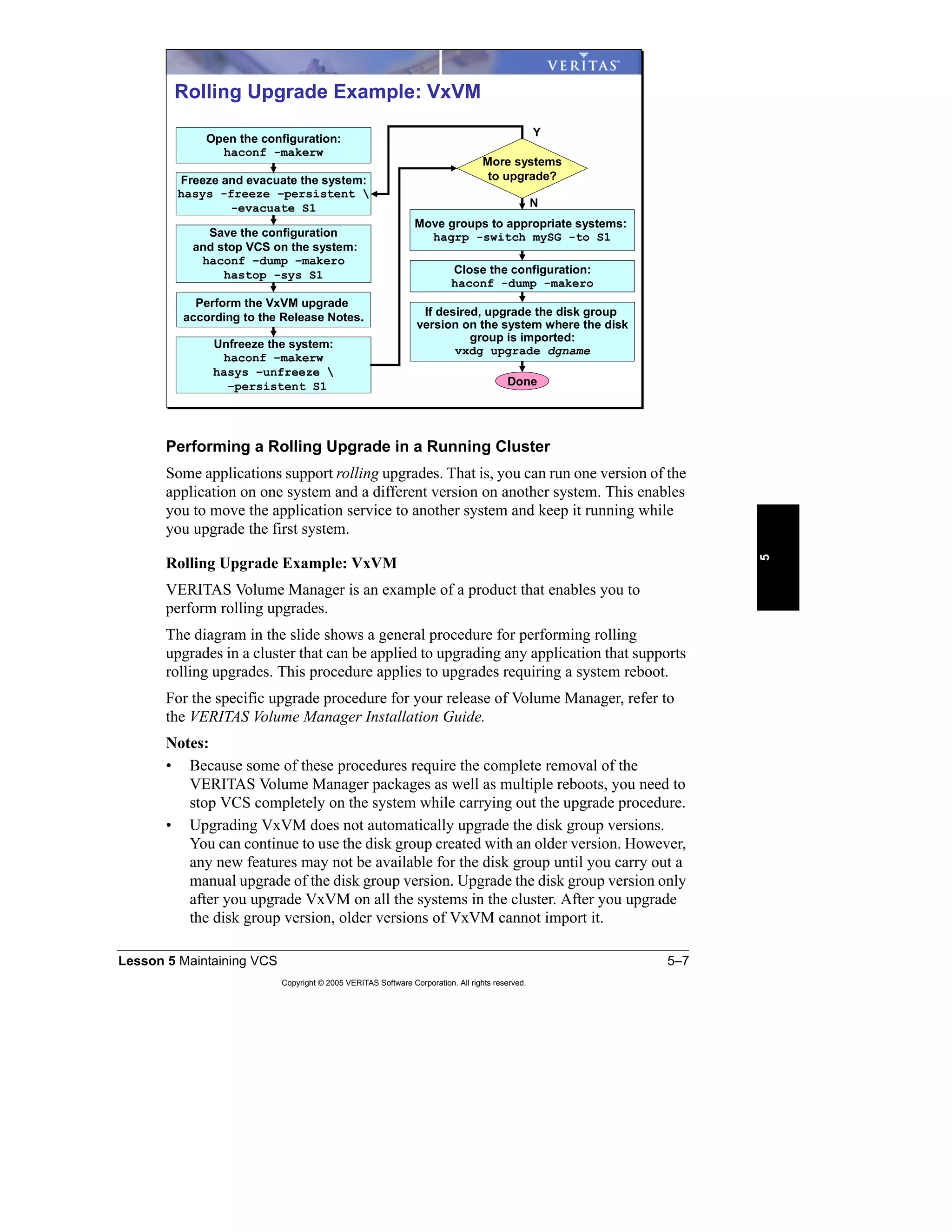 Lesson 5 Maintaining VCS 5–7
Copyright © 2005 VERITAS Software Corporation. All rights reserved.
5
Performing a Rolling Upgrade in a Running Cluster
Some applications support rolling upgrades. That is, you can run one version of the
application on one system and a different version on another system. This enables
you to move the application service to another system and keep it running while
you upgrade the first system.
Rolling Upgrade Example: VxVM
VERITAS Volume Manager is an example of a product that enables you to
perform rolling upgrades.
The diagram in the slide shows a general procedure for performing rolling
upgrades in a cluster that can be applied to upgrading any application that supports
rolling upgrades. This procedure applies to upgrades requiring a system reboot.
For the specific upgrade procedure for your release of Volume Manager, refer to
the VERITAS Volume Manager Installation Guide.
Notes:
• Because some of these procedures require the complete removal of the
VERITAS Volume Manager packages as well as multiple reboots, you need to
stop VCS completely on the system while carrying out the upgrade procedure.
• Upgrading VxVM does not automatically upgrade the disk group versions.
You can continue to use the disk group created with an older version. However,
any new features may not be available for the disk group until you carry out a
manual upgrade of the disk group version. Upgrade the disk group version only
after you upgrade VxVM on all the systems in the cluster. After you upgrade
the disk group version, older versions of VxVM cannot import it.
Rolling Upgrade Example: VxVM
More systems
to upgrade?
Move groups to appropriate systems:
hagrp -switch mySG -to S1
Close the configuration:
haconf -dump -makero
Freeze and evacuate the system:
hasys -freeze –persistent 
-evacuate S1
Save the configuration
and stop VCS on the system:
haconf –dump –makero
hastop -sys S1
Perform the VxVM upgrade
according to the Release Notes.
Unfreeze the system:
haconf –makerw
hasys –unfreeze 
–persistent S1
Open the configuration:
haconf -makerw
Done
N
Y
If desired, upgrade the disk group
version on the system where the disk
group is imported:
vxdg upgrade dgname
 