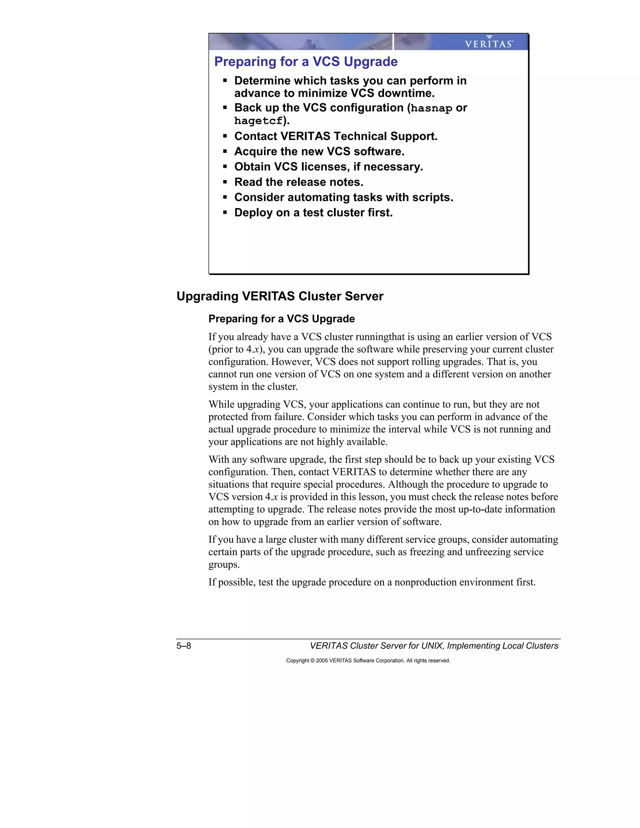 5–8 VERITAS Cluster Server for UNIX, Implementing Local Clusters
Copyright © 2005 VERITAS Software Corporation. All rights reserved.
Upgrading VERITAS Cluster Server
Preparing for a VCS Upgrade
If you already have a VCS cluster runningthat is using an earlier version of VCS
(prior to 4.x), you can upgrade the software while preserving your current cluster
configuration. However, VCS does not support rolling upgrades. That is, you
cannot run one version of VCS on one system and a different version on another
system in the cluster.
While upgrading VCS, your applications can continue to run, but they are not
protected from failure. Consider which tasks you can perform in advance of the
actual upgrade procedure to minimize the interval while VCS is not running and
your applications are not highly available.
With any software upgrade, the first step should be to back up your existing VCS
configuration. Then, contact VERITAS to determine whether there are any
situations that require special procedures. Although the procedure to upgrade to
VCS version 4.x is provided in this lesson, you must check the release notes before
attempting to upgrade. The release notes provide the most up-to-date information
on how to upgrade from an earlier version of software.
If you have a large cluster with many different service groups, consider automating
certain parts of the upgrade procedure, such as freezing and unfreezing service
groups.
If possible, test the upgrade procedure on a nonproduction environment first.
Preparing for a VCS Upgrade
Determine which tasks you can perform in
advance to minimize VCS downtime.
Back up the VCS configuration (hasnap or
hagetcf).
Contact VERITAS Technical Support.
Acquire the new VCS software.
Obtain VCS licenses, if necessary.
Read the release notes.
Consider automating tasks with scripts.
Deploy on a test cluster first.
 