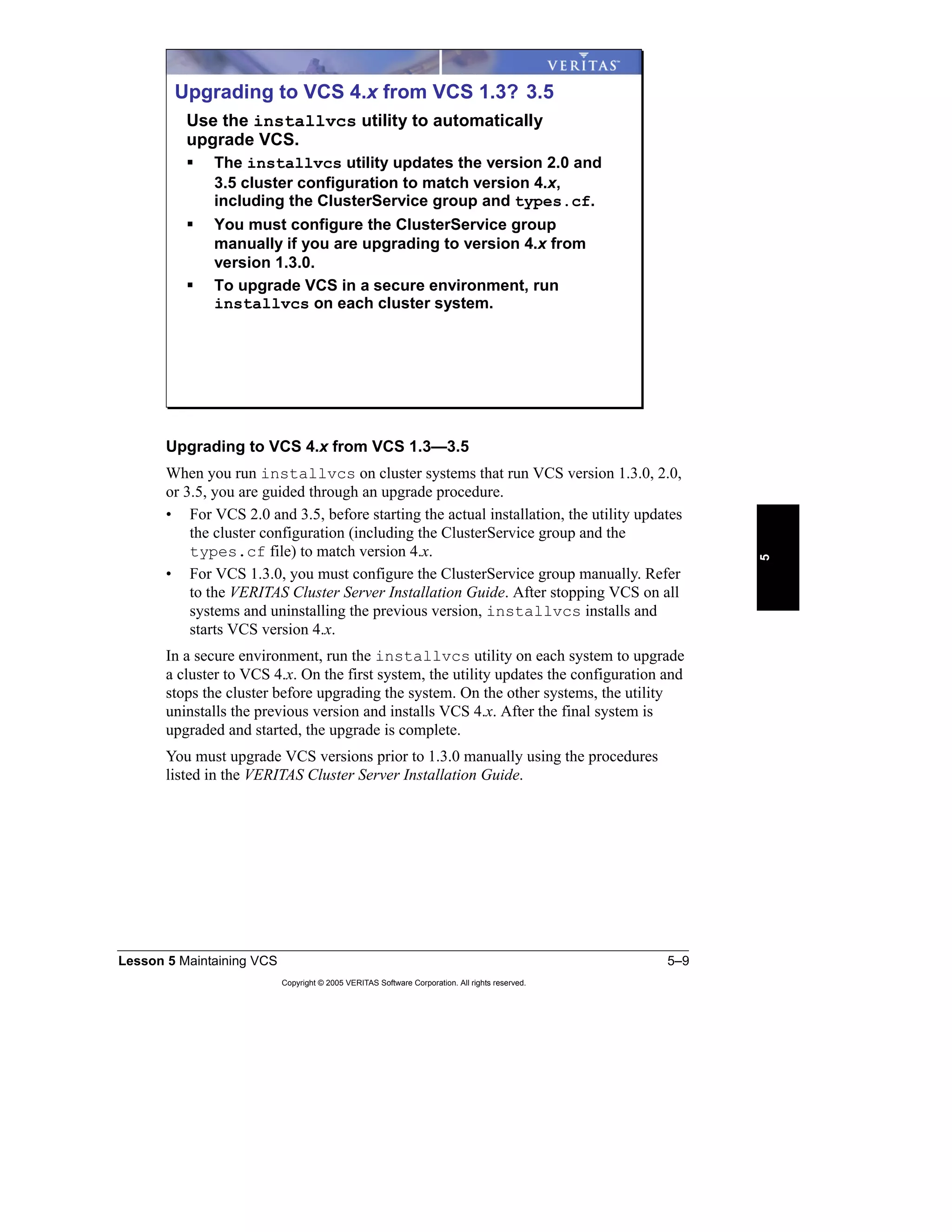Lesson 5 Maintaining VCS 5–9
Copyright © 2005 VERITAS Software Corporation. All rights reserved.
5
Upgrading to VCS 4.x from VCS 1.3—3.5
When you run installvcs on cluster systems that run VCS version 1.3.0, 2.0,
or 3.5, you are guided through an upgrade procedure.
• For VCS 2.0 and 3.5, before starting the actual installation, the utility updates
the cluster configuration (including the ClusterService group and the
types.cf file) to match version 4.x.
• For VCS 1.3.0, you must configure the ClusterService group manually. Refer
to the VERITAS Cluster Server Installation Guide. After stopping VCS on all
systems and uninstalling the previous version, installvcs installs and
starts VCS version 4.x.
In a secure environment, run the installvcs utility on each system to upgrade
a cluster to VCS 4.x. On the first system, the utility updates the configuration and
stops the cluster before upgrading the system. On the other systems, the utility
uninstalls the previous version and installs VCS 4.x. After the final system is
upgraded and started, the upgrade is complete.
You must upgrade VCS versions prior to 1.3.0 manually using the procedures
listed in the VERITAS Cluster Server Installation Guide.
Upgrading to VCS 4.x from VCS 1.3? 3.5
Use the installvcs utility to automatically
upgrade VCS.
The installvcs utility updates the version 2.0 and
3.5 cluster configuration to match version 4.x,
including the ClusterService group and types.cf.
You must configure the ClusterService group
manually if you are upgrading to version 4.x from
version 1.3.0.
To upgrade VCS in a secure environment, run
installvcs on each cluster system.
 