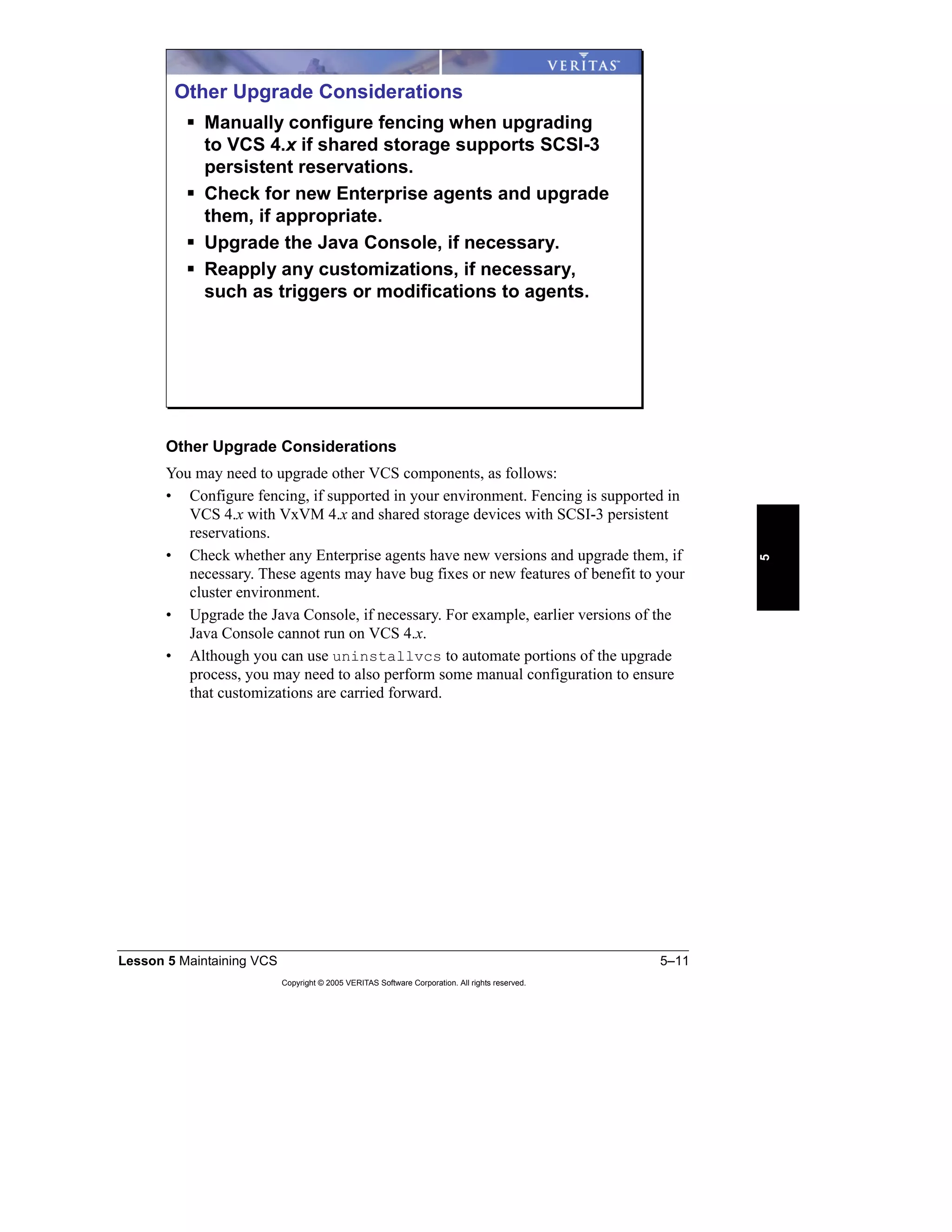 Lesson 5 Maintaining VCS 5–11
Copyright © 2005 VERITAS Software Corporation. All rights reserved.
5
Other Upgrade Considerations
You may need to upgrade other VCS components, as follows:
• Configure fencing, if supported in your environment. Fencing is supported in
VCS 4.x with VxVM 4.x and shared storage devices with SCSI-3 persistent
reservations.
• Check whether any Enterprise agents have new versions and upgrade them, if
necessary. These agents may have bug fixes or new features of benefit to your
cluster environment.
• Upgrade the Java Console, if necessary. For example, earlier versions of the
Java Console cannot run on VCS 4.x.
• Although you can use uninstallvcs to automate portions of the upgrade
process, you may need to also perform some manual configuration to ensure
that customizations are carried forward.
Other Upgrade Considerations
Manually configure fencing when upgrading
to VCS 4.x if shared storage supports SCSI-3
persistent reservations.
Check for new Enterprise agents and upgrade
them, if appropriate.
Upgrade the Java Console, if necessary.
Reapply any customizations, if necessary,
such as triggers or modifications to agents.
 