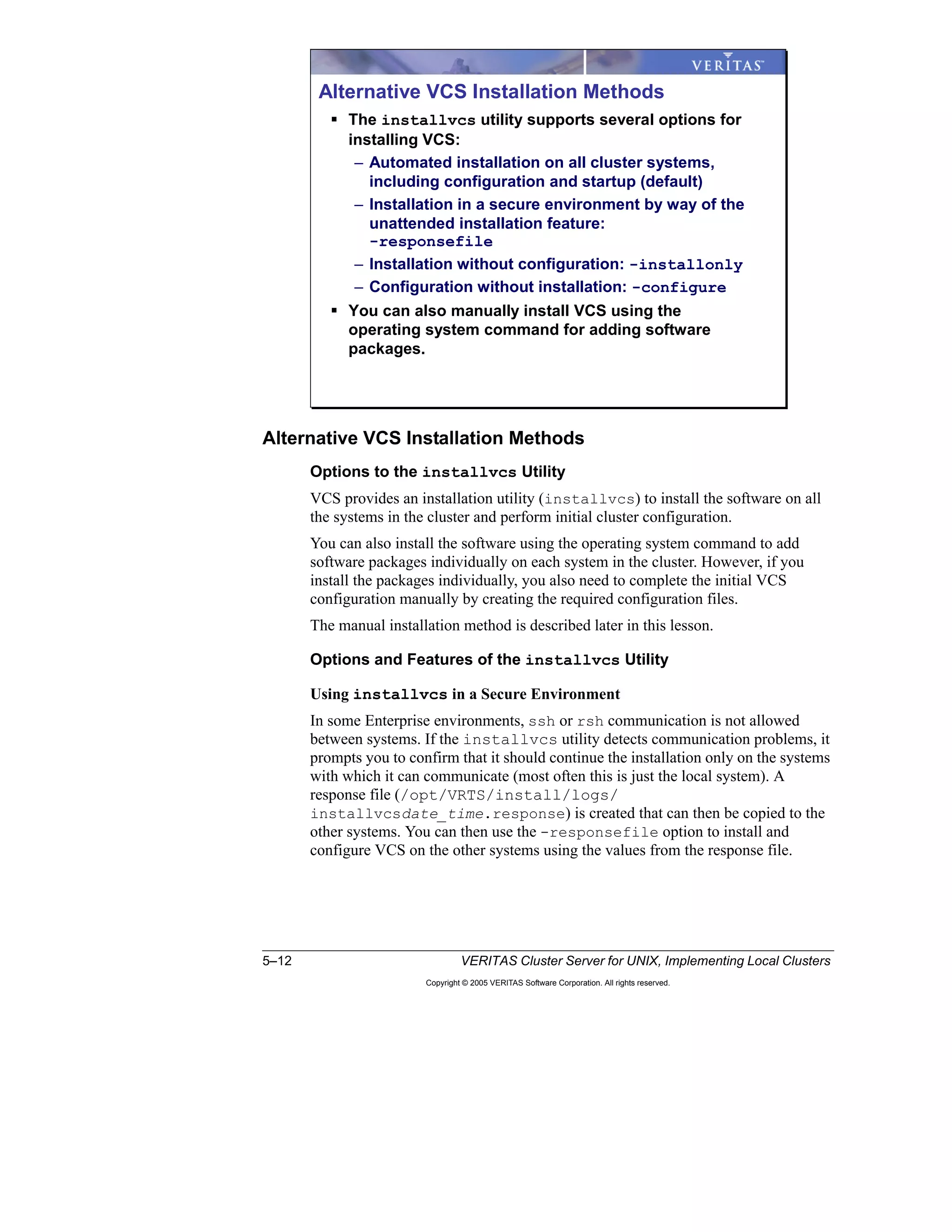 5–12 VERITAS Cluster Server for UNIX, Implementing Local Clusters
Copyright © 2005 VERITAS Software Corporation. All rights reserved.
Alternative VCS Installation Methods
Options to the installvcs Utility
VCS provides an installation utility (installvcs) to install the software on all
the systems in the cluster and perform initial cluster configuration.
You can also install the software using the operating system command to add
software packages individually on each system in the cluster. However, if you
install the packages individually, you also need to complete the initial VCS
configuration manually by creating the required configuration files.
The manual installation method is described later in this lesson.
Options and Features of the installvcs Utility
Using installvcs in a Secure Environment
In some Enterprise environments, ssh or rsh communication is not allowed
between systems. If the installvcs utility detects communication problems, it
prompts you to confirm that it should continue the installation only on the systems
with which it can communicate (most often this is just the local system). A
response file (/opt/VRTS/install/logs/
installvcsdate_time.response) is created that can then be copied to the
other systems. You can then use the -responsefile option to install and
configure VCS on the other systems using the values from the response file.
Alternative VCS Installation Methods
The installvcs utility supports several options for
installing VCS:
– Automated installation on all cluster systems,
including configuration and startup (default)
– Installation in a secure environment by way of the
unattended installation feature:
-responsefile
– Installation without configuration: -installonly
– Configuration without installation: -configure
You can also manually install VCS using the
operating system command for adding software
packages.
 