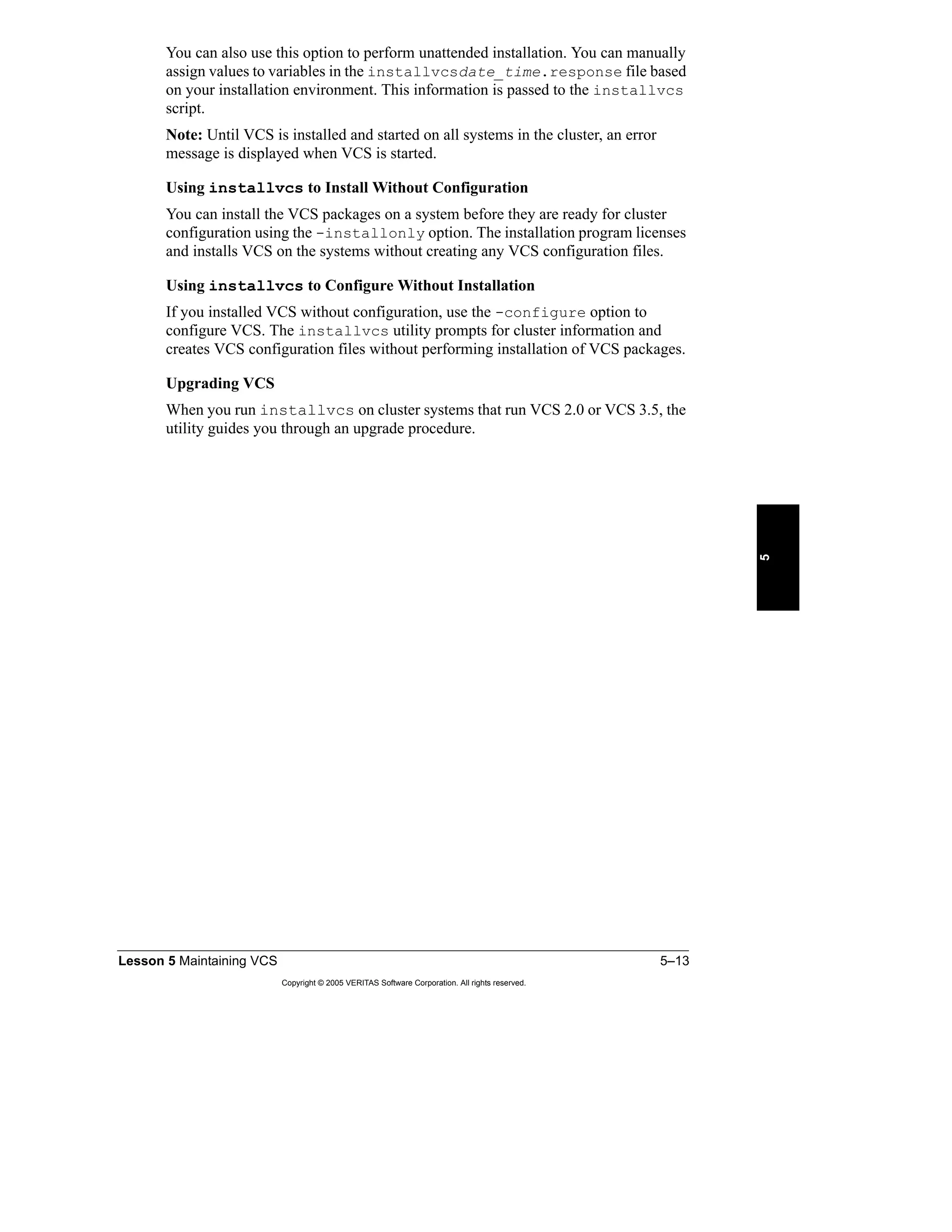 Lesson 5 Maintaining VCS 5–13
Copyright © 2005 VERITAS Software Corporation. All rights reserved.
5
You can also use this option to perform unattended installation. You can manually
assign values to variables in the installvcsdate_time.response file based
on your installation environment. This information is passed to the installvcs
script.
Note: Until VCS is installed and started on all systems in the cluster, an error
message is displayed when VCS is started.
Using installvcs to Install Without Configuration
You can install the VCS packages on a system before they are ready for cluster
configuration using the -installonly option. The installation program licenses
and installs VCS on the systems without creating any VCS configuration files.
Using installvcs to Configure Without Installation
If you installed VCS without configuration, use the -configure option to
configure VCS. The installvcs utility prompts for cluster information and
creates VCS configuration files without performing installation of VCS packages.
Upgrading VCS
When you run installvcs on cluster systems that run VCS 2.0 or VCS 3.5, the
utility guides you through an upgrade procedure.
 