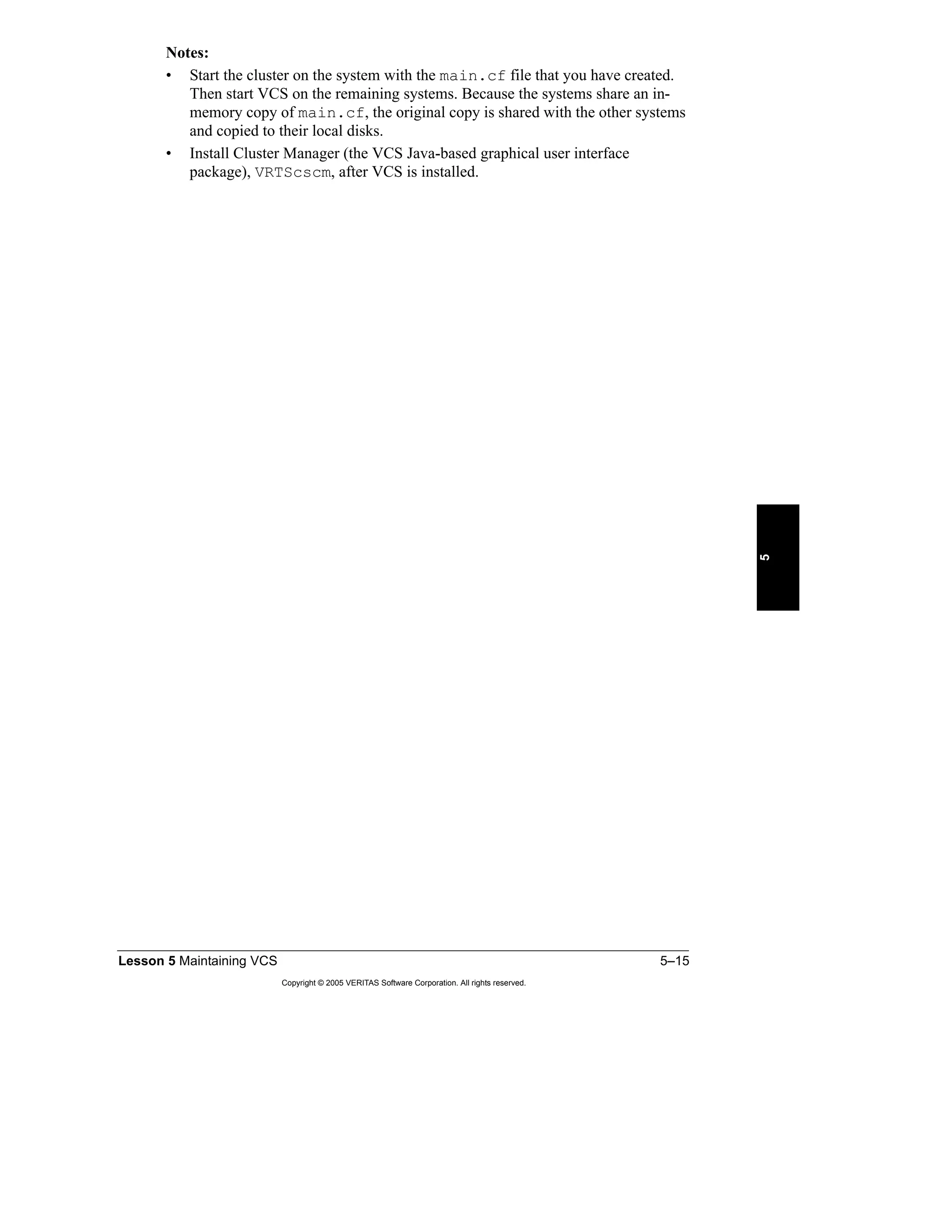 Lesson 5 Maintaining VCS 5–15
Copyright © 2005 VERITAS Software Corporation. All rights reserved.
5
Notes:
• Start the cluster on the system with the main.cf file that you have created.
Then start VCS on the remaining systems. Because the systems share an in-
memory copy of main.cf, the original copy is shared with the other systems
and copied to their local disks.
• Install Cluster Manager (the VCS Java-based graphical user interface
package), VRTScscm, after VCS is installed.
 