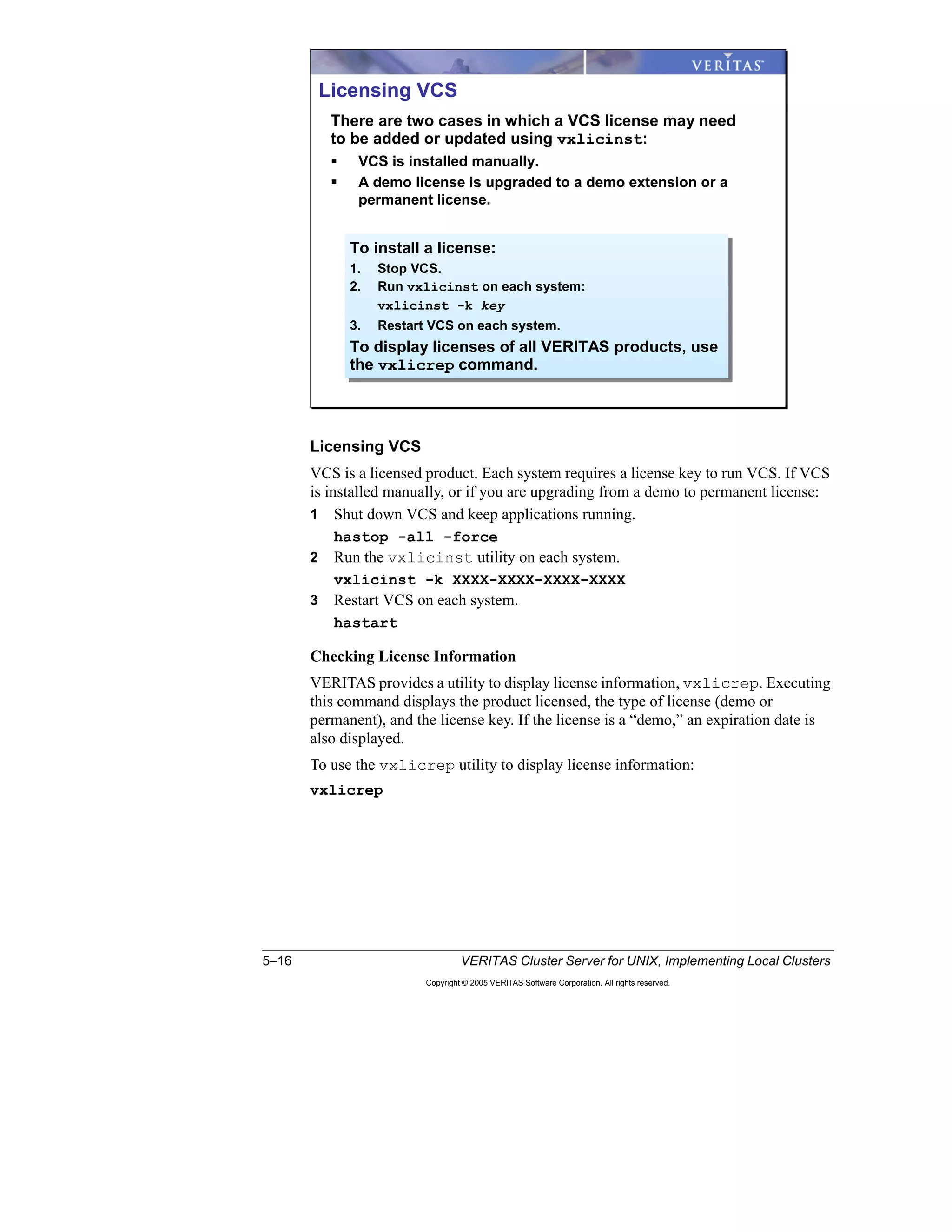 5–16 VERITAS Cluster Server for UNIX, Implementing Local Clusters
Copyright © 2005 VERITAS Software Corporation. All rights reserved.
Licensing VCS
VCS is a licensed product. Each system requires a license key to run VCS. If VCS
is installed manually, or if you are upgrading from a demo to permanent license:
1 Shut down VCS and keep applications running.
hastop -all -force
2 Run the vxlicinst utility on each system.
vxlicinst -k XXXX-XXXX-XXXX-XXXX
3 Restart VCS on each system.
hastart
Checking License Information
VERITAS provides a utility to display license information, vxlicrep. Executing
this command displays the product licensed, the type of license (demo or
permanent), and the license key. If the license is a “demo,” an expiration date is
also displayed.
To use the vxlicrep utility to display license information:
vxlicrep
Licensing VCS
There are two cases in which a VCS license may need
to be added or updated using vxlicinst:
VCS is installed manually.
A demo license is upgraded to a demo extension or a
permanent license.
To install a license:
1. Stop VCS.
2. Run vxlicinst on each system:
vxlicinst -k key
3. Restart VCS on each system.
To display licenses of all VERITAS products, use
the vxlicrep command.
 