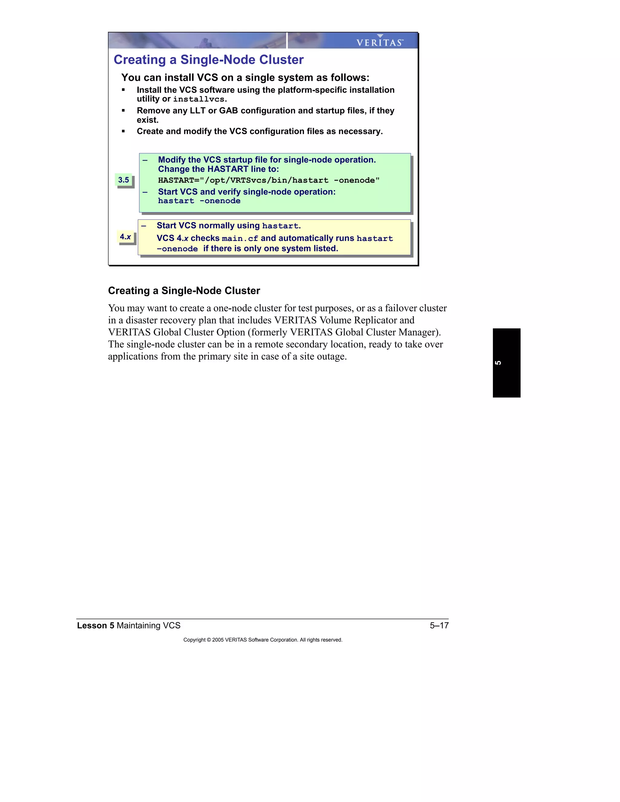 Lesson 5 Maintaining VCS 5–17
Copyright © 2005 VERITAS Software Corporation. All rights reserved.
5
Creating a Single-Node Cluster
You may want to create a one-node cluster for test purposes, or as a failover cluster
in a disaster recovery plan that includes VERITAS Volume Replicator and
VERITAS Global Cluster Option (formerly VERITAS Global Cluster Manager).
The single-node cluster can be in a remote secondary location, ready to take over
applications from the primary site in case of a site outage.
Creating a Single-Node Cluster
You can install VCS on a single system as follows:
Install the VCS software using the platform-specific installation
utility or installvcs.
Remove any LLT or GAB configuration and startup files, if they
exist.
Create and modify the VCS configuration files as necessary.
– Modify the VCS startup file for single-node operation.
Change the HASTART line to:
HASTART="/opt/VRTSvcs/bin/hastart -onenode"
– Start VCS and verify single-node operation:
hastart -onenode
– Modify the VCS startup file for single-node operation.
Change the HASTART line to:
HASTART="/opt/VRTSvcs/bin/hastart -onenode"
– Start VCS and verify single-node operation:
hastart -onenode
– Start VCS normally using hastart.
VCS 4.x checks main.cf and automatically runs hastart
–onenode if there is only one system listed.
– Start VCS normally using hastart.
VCS 4.x checks main.cf and automatically runs hastart
–onenode if there is only one system listed.
3.53.5
4.x4.x
 