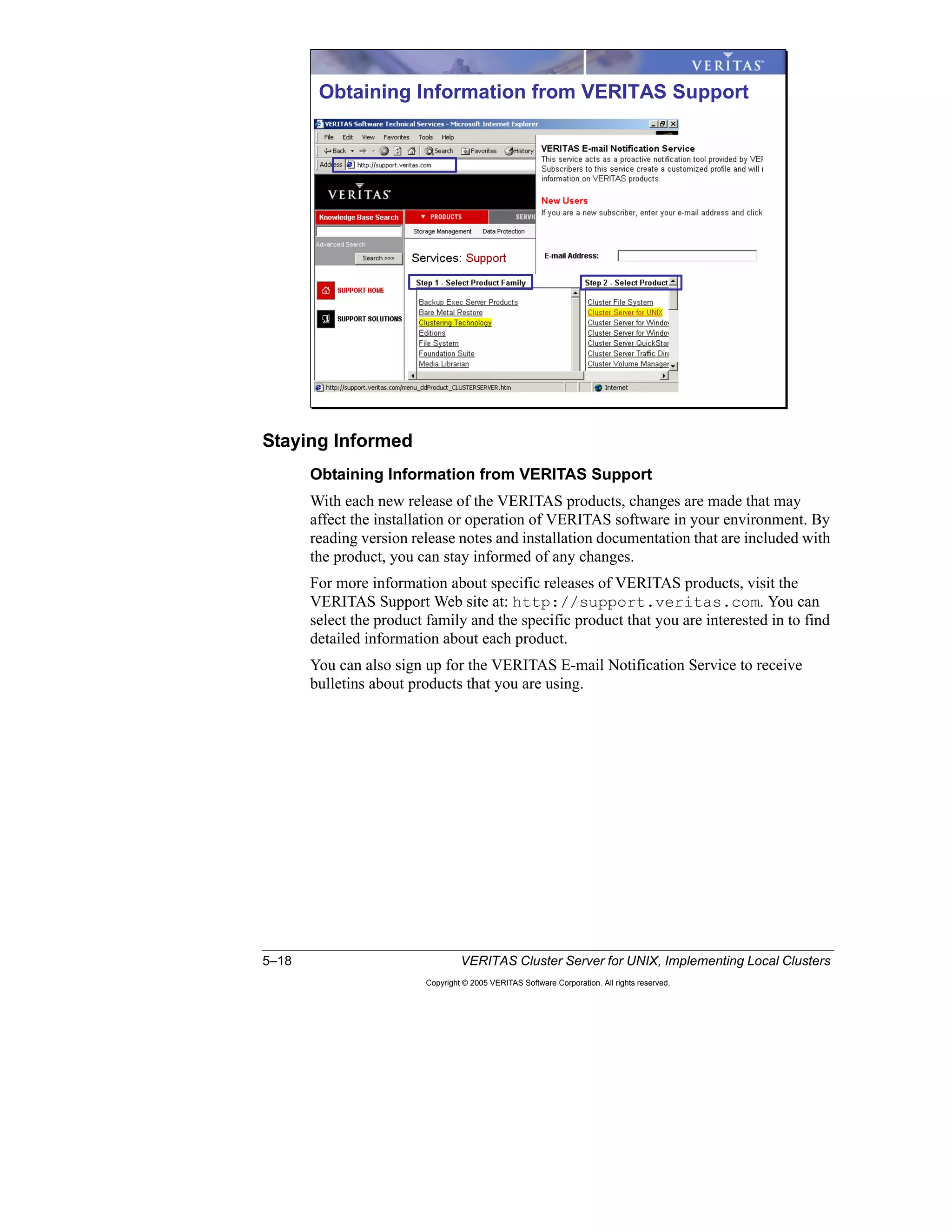 5–18 VERITAS Cluster Server for UNIX, Implementing Local Clusters
Copyright © 2005 VERITAS Software Corporation. All rights reserved.
Staying Informed
Obtaining Information from VERITAS Support
With each new release of the VERITAS products, changes are made that may
affect the installation or operation of VERITAS software in your environment. By
reading version release notes and installation documentation that are included with
the product, you can stay informed of any changes.
For more information about specific releases of VERITAS products, visit the
VERITAS Support Web site at: http://support.veritas.com. You can
select the product family and the specific product that you are interested in to find
detailed information about each product.
You can also sign up for the VERITAS E-mail Notification Service to receive
bulletins about products that you are using.
Obtaining Information from VERITAS Support
 