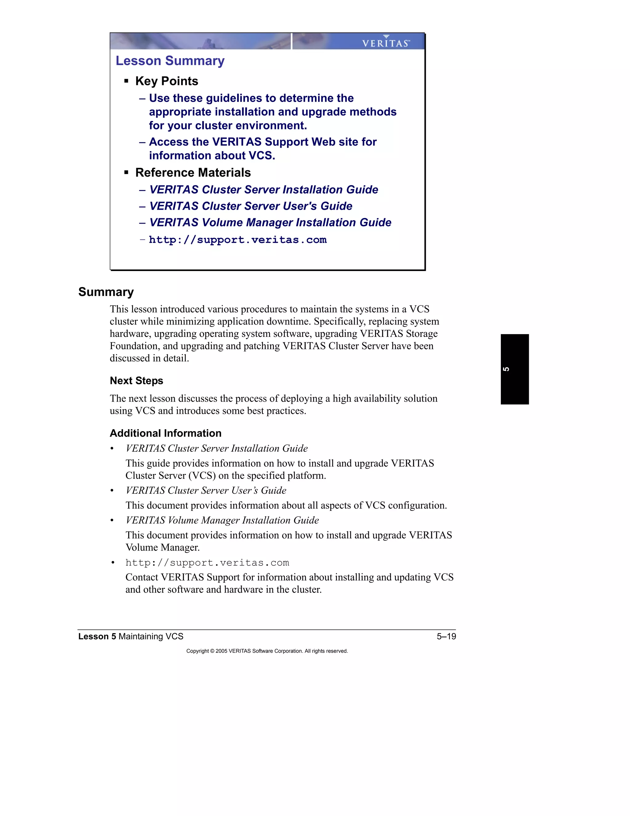Lesson 5 Maintaining VCS 5–19
Copyright © 2005 VERITAS Software Corporation. All rights reserved.
5
Summary
This lesson introduced various procedures to maintain the systems in a VCS
cluster while minimizing application downtime. Specifically, replacing system
hardware, upgrading operating system software, upgrading VERITAS Storage
Foundation, and upgrading and patching VERITAS Cluster Server have been
discussed in detail.
Next Steps
The next lesson discusses the process of deploying a high availability solution
using VCS and introduces some best practices.
Additional Information
• VERITAS Cluster Server Installation Guide
This guide provides information on how to install and upgrade VERITAS
Cluster Server (VCS) on the specified platform.
• VERITAS Cluster Server User’s Guide
This document provides information about all aspects of VCS configuration.
• VERITAS Volume Manager Installation Guide
This document provides information on how to install and upgrade VERITAS
Volume Manager.
• http://support.veritas.com
Contact VERITAS Support for information about installing and updating VCS
and other software and hardware in the cluster.
Lesson Summary
Key Points
– Use these guidelines to determine the
appropriate installation and upgrade methods
for your cluster environment.
– Access the VERITAS Support Web site for
information about VCS.
Reference Materials
– VERITAS Cluster Server Installation Guide
– VERITAS Cluster Server User's Guide
– VERITAS Volume Manager Installation Guide
– http://support.veritas.com
 