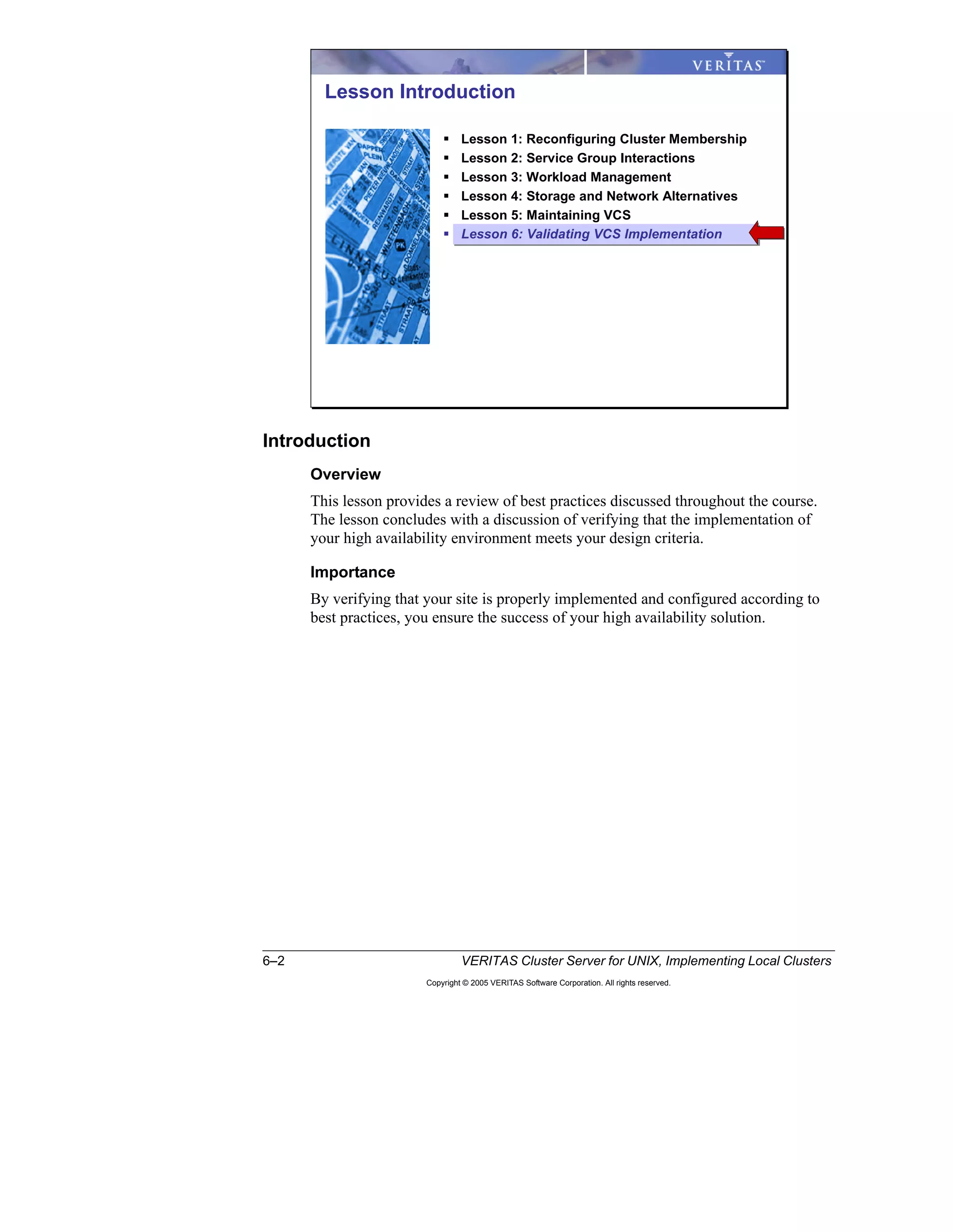 6–2 VERITAS Cluster Server for UNIX, Implementing Local Clusters
Copyright © 2005 VERITAS Software Corporation. All rights reserved.
Introduction
Overview
This lesson provides a review of best practices discussed throughout the course.
The lesson concludes with a discussion of verifying that the implementation of
your high availability environment meets your design criteria.
Importance
By verifying that your site is properly implemented and configured according to
best practices, you ensure the success of your high availability solution.
Lesson Introduction
Lesson 1: Reconfiguring Cluster Membership
Lesson 2: Service Group Interactions
Lesson 3: Workload Management
Lesson 4: Storage and Network Alternatives
Lesson 5: Maintaining VCS
Lesson 6: Validating VCS Implementation
 