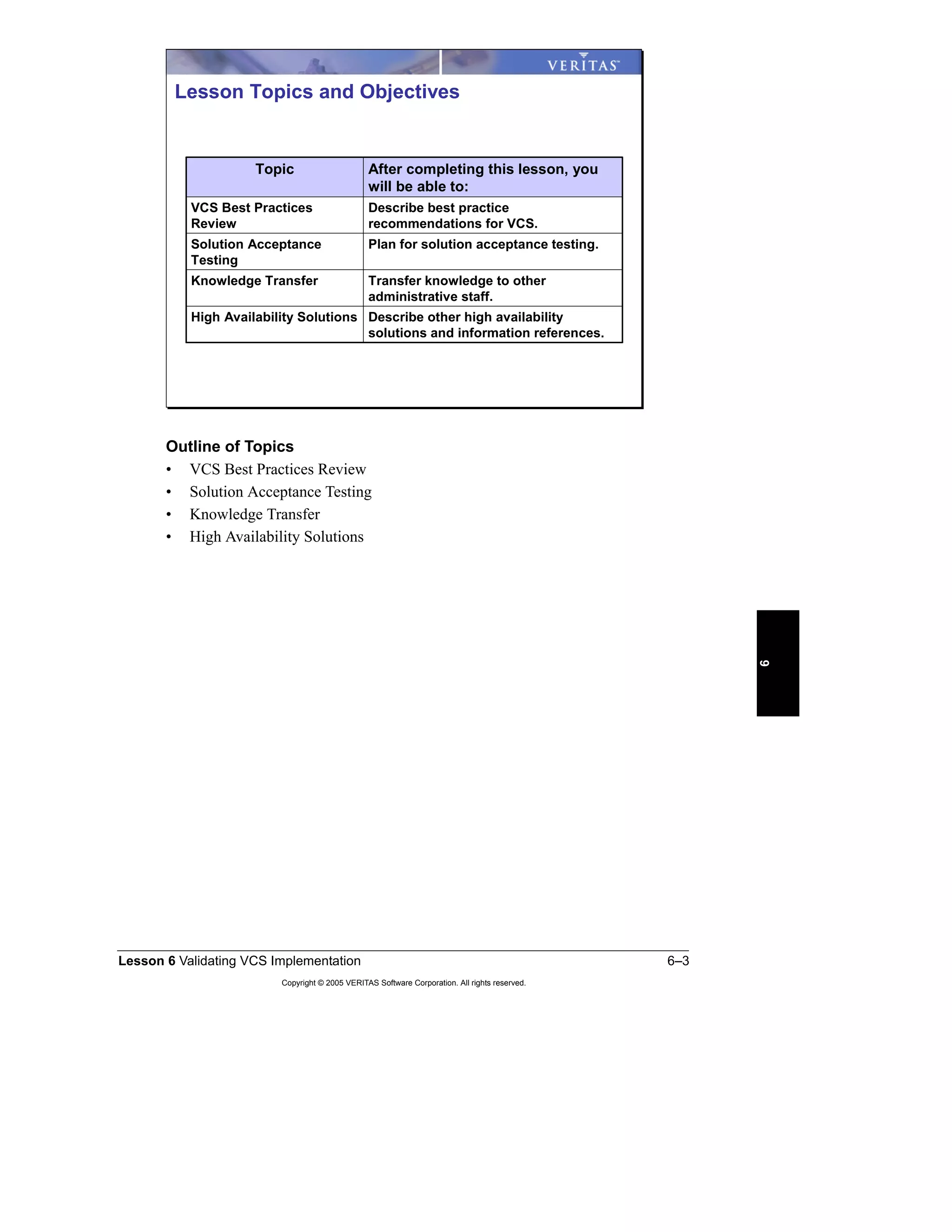 Lesson 6 Validating VCS Implementation 6–3
Copyright © 2005 VERITAS Software Corporation. All rights reserved.
6
Outline of Topics
• VCS Best Practices Review
• Solution Acceptance Testing
• Knowledge Transfer
• High Availability Solutions
Describe other high availability
solutions and information references.
High Availability Solutions
Transfer knowledge to other
administrative staff.
Knowledge Transfer
Plan for solution acceptance testing.Solution Acceptance
Testing
Describe best practice
recommendations for VCS.
VCS Best Practices
Review
After completing this lesson, you
will be able to:
Topic
Lesson Topics and Objectives
 