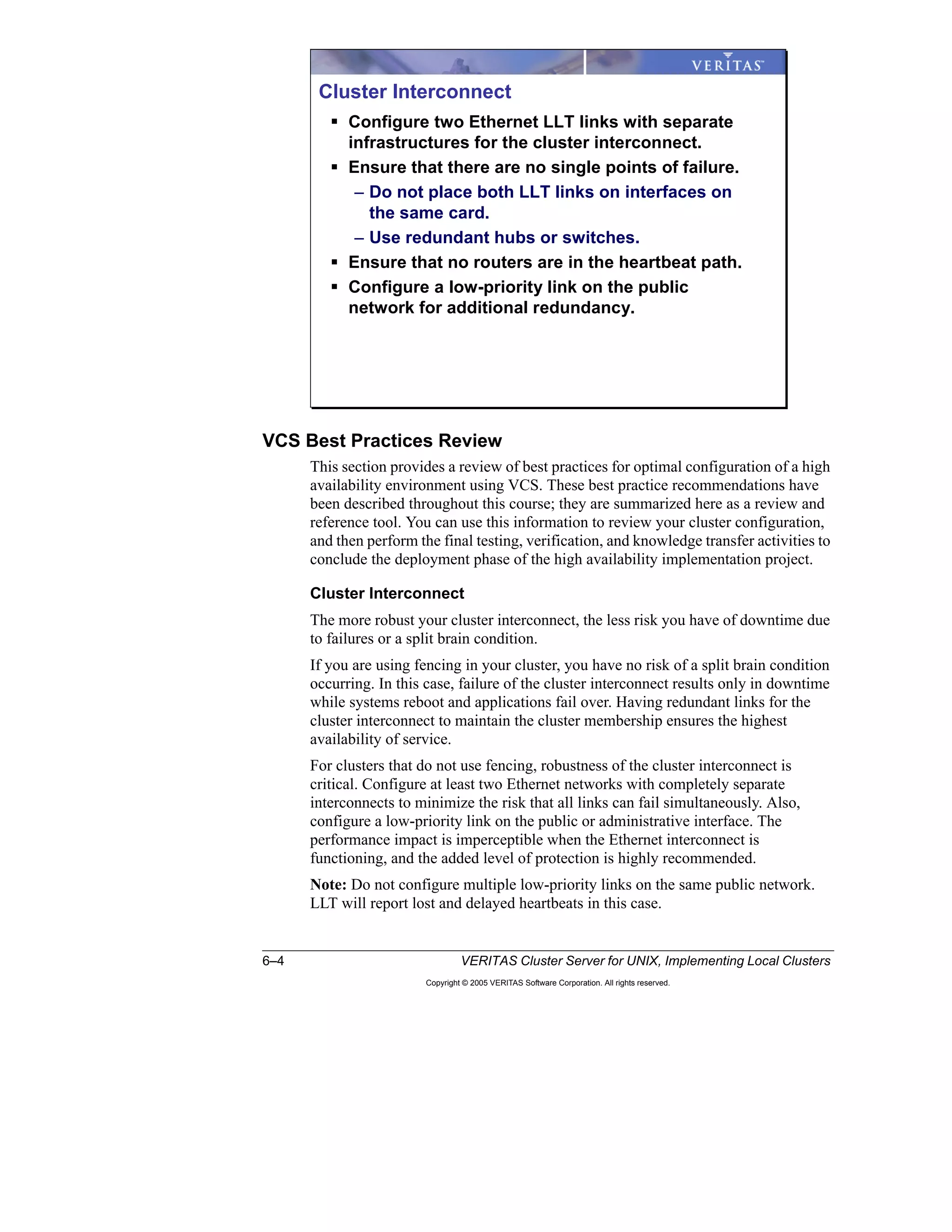 6–4 VERITAS Cluster Server for UNIX, Implementing Local Clusters
Copyright © 2005 VERITAS Software Corporation. All rights reserved.
VCS Best Practices Review
This section provides a review of best practices for optimal configuration of a high
availability environment using VCS. These best practice recommendations have
been described throughout this course; they are summarized here as a review and
reference tool. You can use this information to review your cluster configuration,
and then perform the final testing, verification, and knowledge transfer activities to
conclude the deployment phase of the high availability implementation project.
Cluster Interconnect
The more robust your cluster interconnect, the less risk you have of downtime due
to failures or a split brain condition.
If you are using fencing in your cluster, you have no risk of a split brain condition
occurring. In this case, failure of the cluster interconnect results only in downtime
while systems reboot and applications fail over. Having redundant links for the
cluster interconnect to maintain the cluster membership ensures the highest
availability of service.
For clusters that do not use fencing, robustness of the cluster interconnect is
critical. Configure at least two Ethernet networks with completely separate
interconnects to minimize the risk that all links can fail simultaneously. Also,
configure a low-priority link on the public or administrative interface. The
performance impact is imperceptible when the Ethernet interconnect is
functioning, and the added level of protection is highly recommended.
Note: Do not configure multiple low-priority links on the same public network.
LLT will report lost and delayed heartbeats in this case.
Cluster Interconnect
Configure two Ethernet LLT links with separate
infrastructures for the cluster interconnect.
Ensure that there are no single points of failure.
– Do not place both LLT links on interfaces on
the same card.
– Use redundant hubs or switches.
Ensure that no routers are in the heartbeat path.
Configure a low-priority link on the public
network for additional redundancy.
 