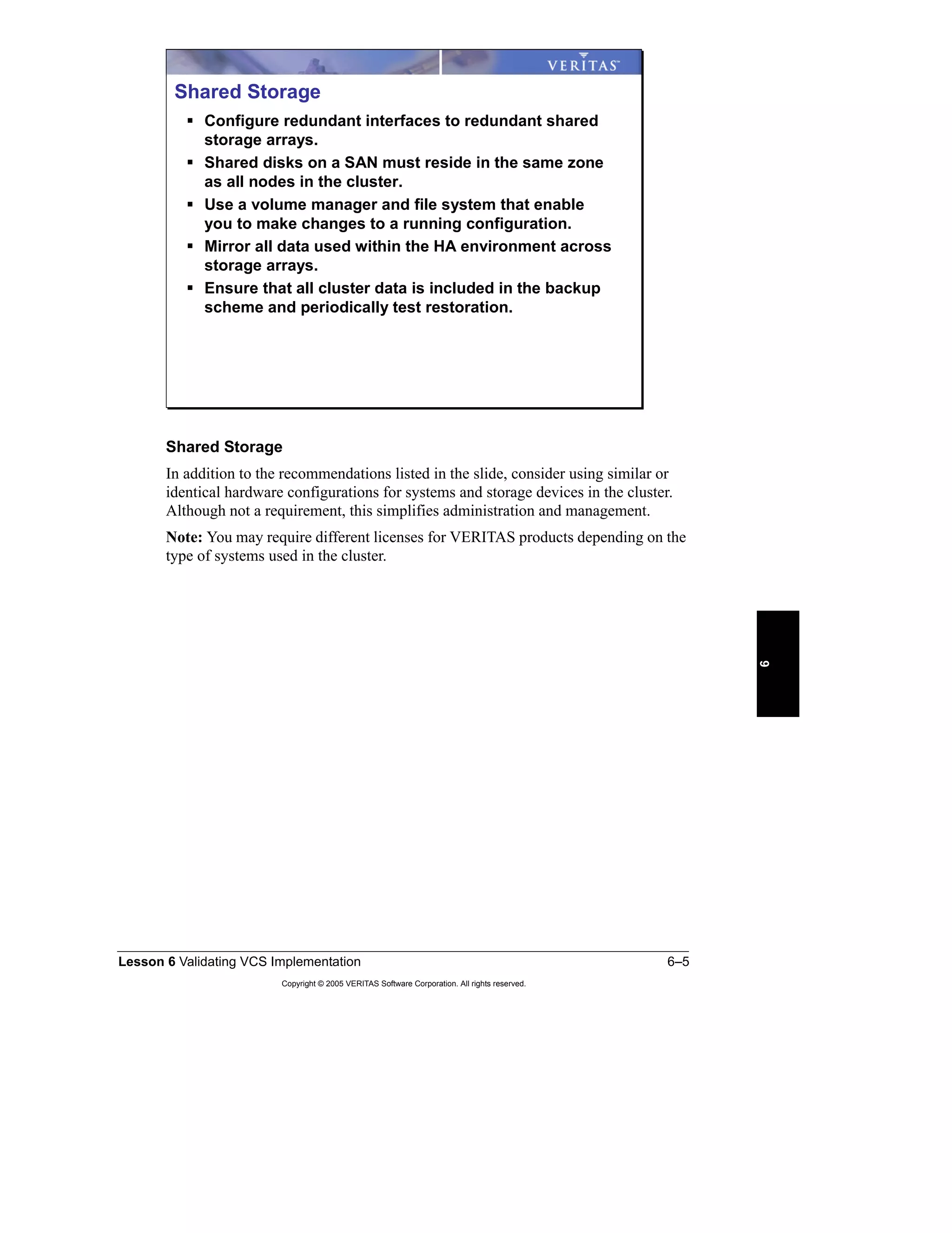 Lesson 6 Validating VCS Implementation 6–5
Copyright © 2005 VERITAS Software Corporation. All rights reserved.
6
Shared Storage
In addition to the recommendations listed in the slide, consider using similar or
identical hardware configurations for systems and storage devices in the cluster.
Although not a requirement, this simplifies administration and management.
Note: You may require different licenses for VERITAS products depending on the
type of systems used in the cluster.
Shared Storage
Configure redundant interfaces to redundant shared
storage arrays.
Shared disks on a SAN must reside in the same zone
as all nodes in the cluster.
Use a volume manager and file system that enable
you to make changes to a running configuration.
Mirror all data used within the HA environment across
storage arrays.
Ensure that all cluster data is included in the backup
scheme and periodically test restoration.
 