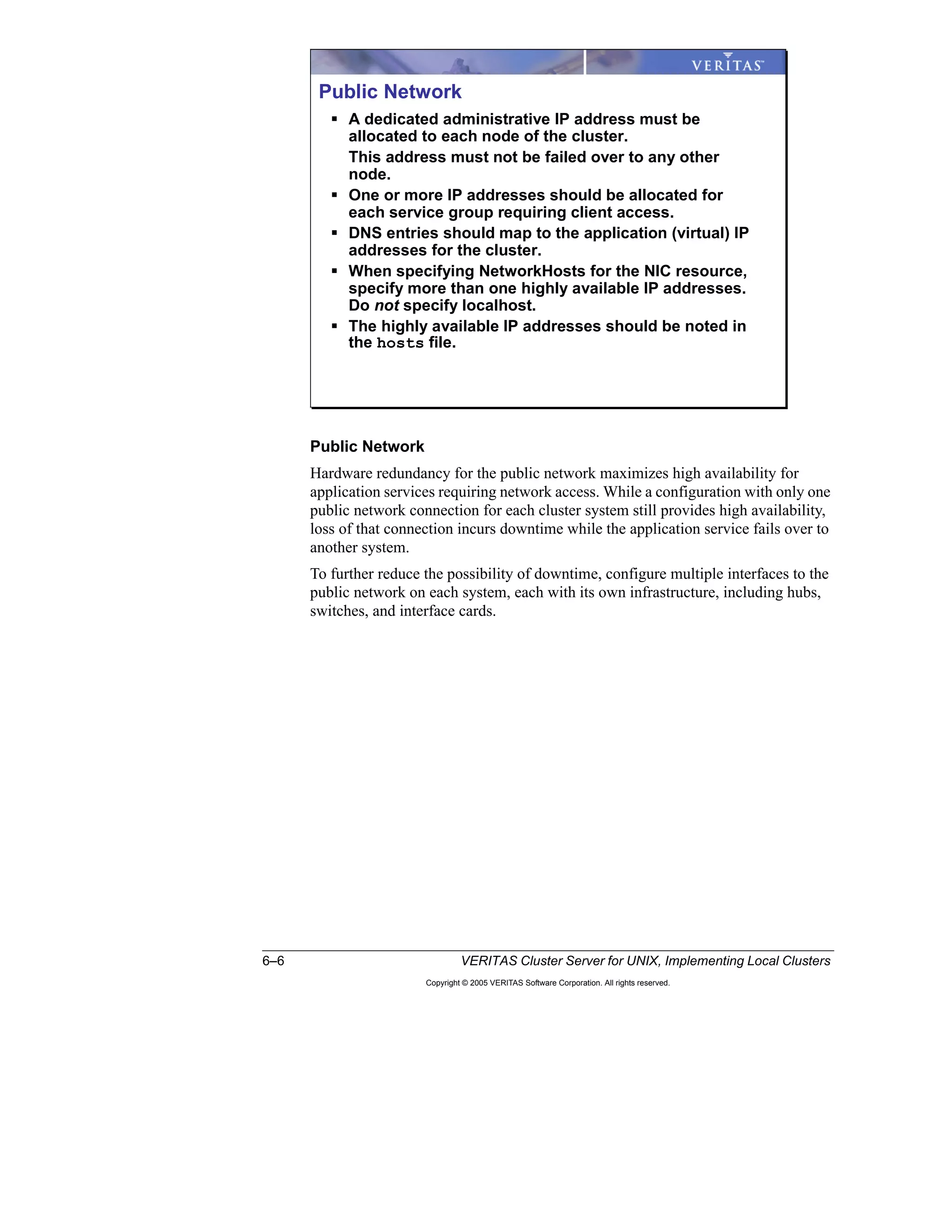 6–6 VERITAS Cluster Server for UNIX, Implementing Local Clusters
Copyright © 2005 VERITAS Software Corporation. All rights reserved.
Public Network
Hardware redundancy for the public network maximizes high availability for
application services requiring network access. While a configuration with only one
public network connection for each cluster system still provides high availability,
loss of that connection incurs downtime while the application service fails over to
another system.
To further reduce the possibility of downtime, configure multiple interfaces to the
public network on each system, each with its own infrastructure, including hubs,
switches, and interface cards.
Public Network
A dedicated administrative IP address must be
allocated to each node of the cluster.
This address must not be failed over to any other
node.
One or more IP addresses should be allocated for
each service group requiring client access.
DNS entries should map to the application (virtual) IP
addresses for the cluster.
When specifying NetworkHosts for the NIC resource,
specify more than one highly available IP addresses.
Do not specify localhost.
The highly available IP addresses should be noted in
the hosts file.
 