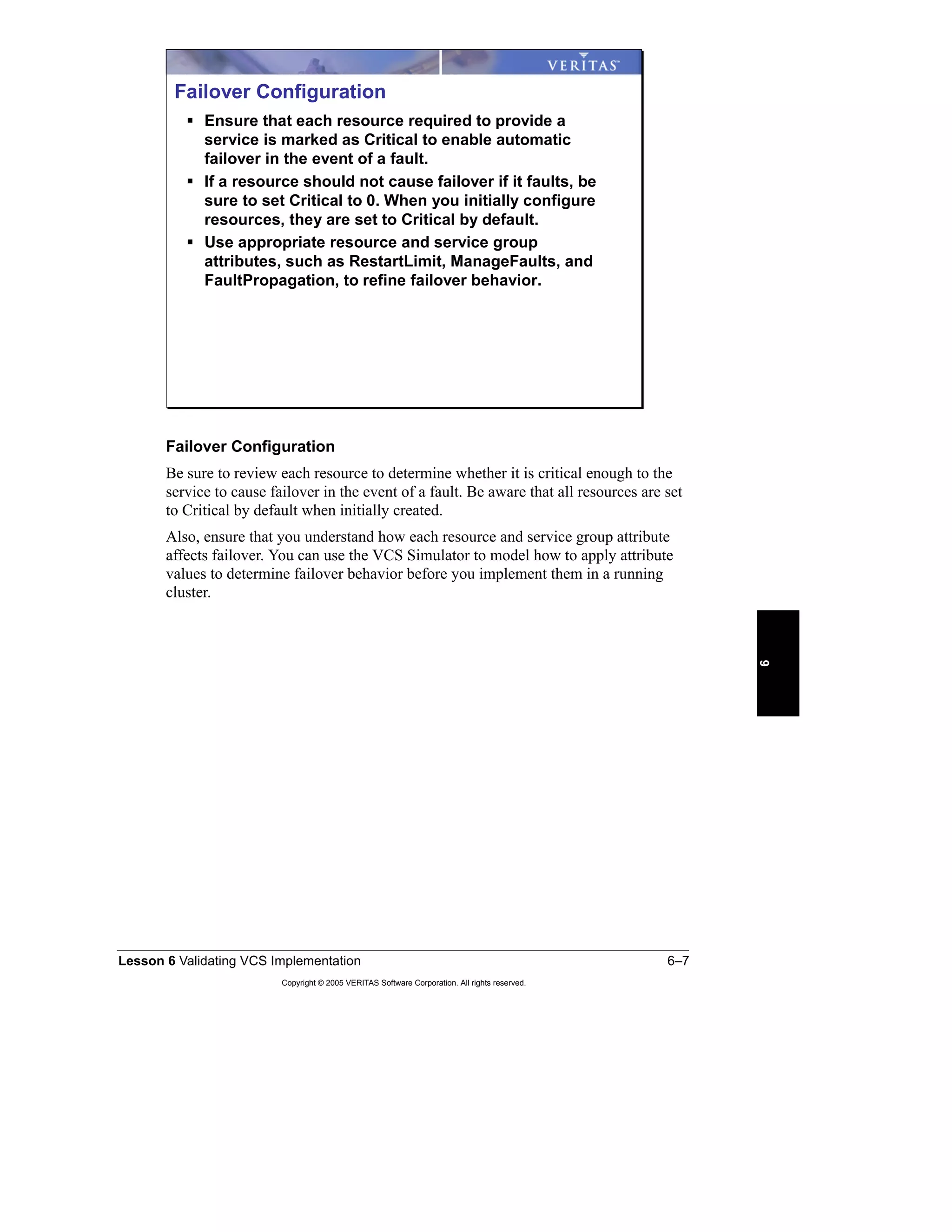 Lesson 6 Validating VCS Implementation 6–7
Copyright © 2005 VERITAS Software Corporation. All rights reserved.
6
Failover Configuration
Be sure to review each resource to determine whether it is critical enough to the
service to cause failover in the event of a fault. Be aware that all resources are set
to Critical by default when initially created.
Also, ensure that you understand how each resource and service group attribute
affects failover. You can use the VCS Simulator to model how to apply attribute
values to determine failover behavior before you implement them in a running
cluster.
Failover Configuration
Ensure that each resource required to provide a
service is marked as Critical to enable automatic
failover in the event of a fault.
If a resource should not cause failover if it faults, be
sure to set Critical to 0. When you initially configure
resources, they are set to Critical by default.
Use appropriate resource and service group
attributes, such as RestartLimit, ManageFaults, and
FaultPropagation, to refine failover behavior.
 