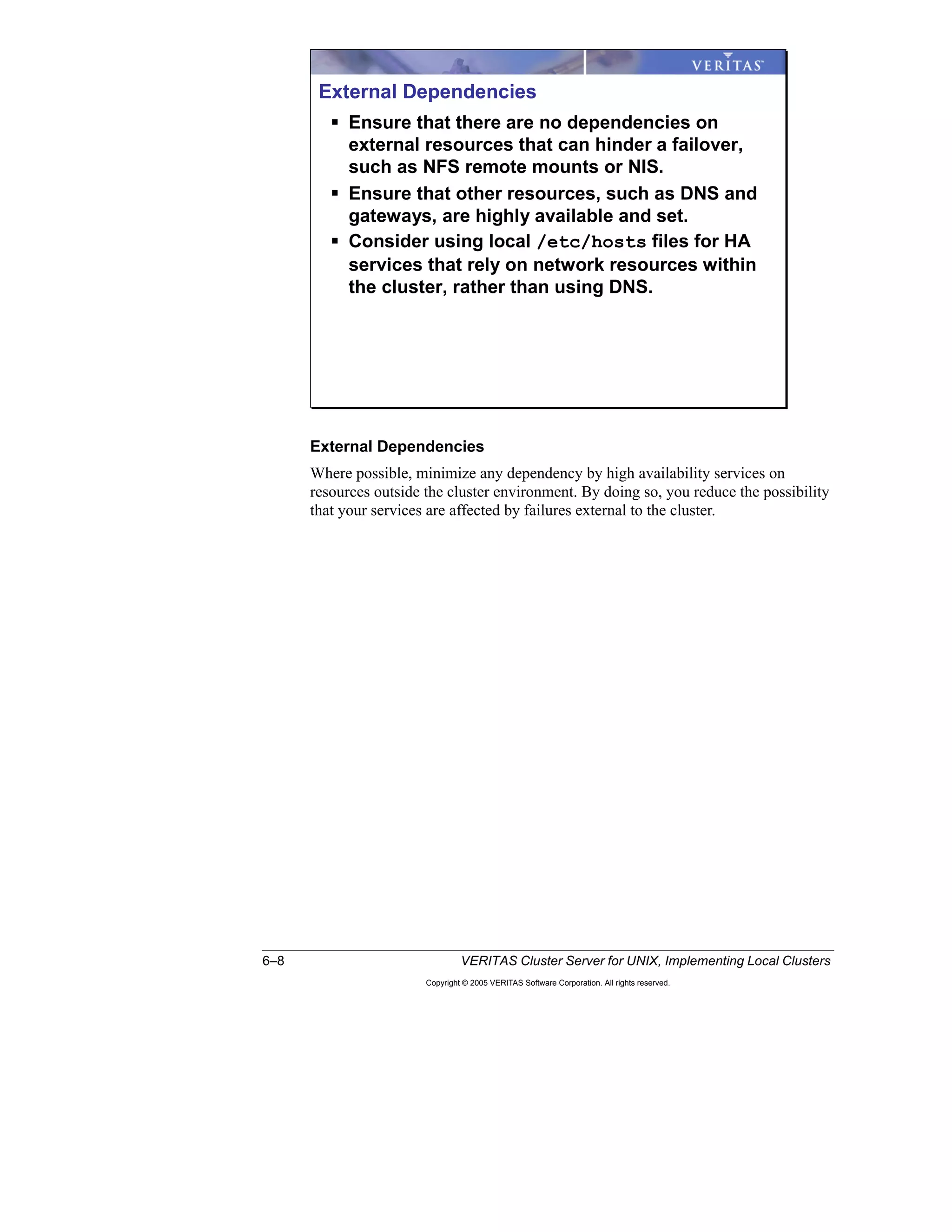 6–8 VERITAS Cluster Server for UNIX, Implementing Local Clusters
Copyright © 2005 VERITAS Software Corporation. All rights reserved.
External Dependencies
Where possible, minimize any dependency by high availability services on
resources outside the cluster environment. By doing so, you reduce the possibility
that your services are affected by failures external to the cluster.
External Dependencies
Ensure that there are no dependencies on
external resources that can hinder a failover,
such as NFS remote mounts or NIS.
Ensure that other resources, such as DNS and
gateways, are highly available and set.
Consider using local /etc/hosts files for HA
services that rely on network resources within
the cluster, rather than using DNS.
 