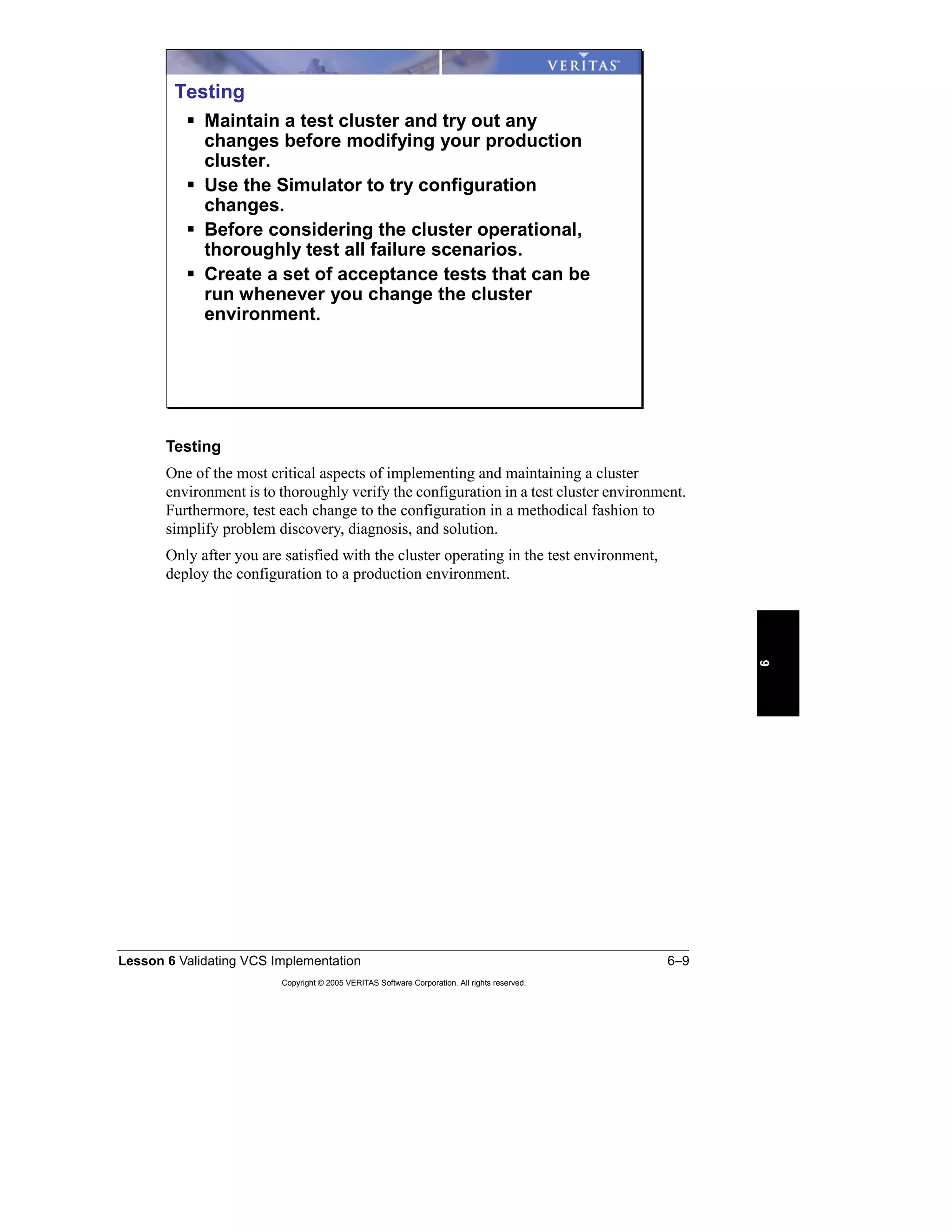 Lesson 6 Validating VCS Implementation 6–9
Copyright © 2005 VERITAS Software Corporation. All rights reserved.
6
Testing
One of the most critical aspects of implementing and maintaining a cluster
environment is to thoroughly verify the configuration in a test cluster environment.
Furthermore, test each change to the configuration in a methodical fashion to
simplify problem discovery, diagnosis, and solution.
Only after you are satisfied with the cluster operating in the test environment,
deploy the configuration to a production environment.
Testing
Maintain a test cluster and try out any
changes before modifying your production
cluster.
Use the Simulator to try configuration
changes.
Before considering the cluster operational,
thoroughly test all failure scenarios.
Create a set of acceptance tests that can be
run whenever you change the cluster
environment.
 