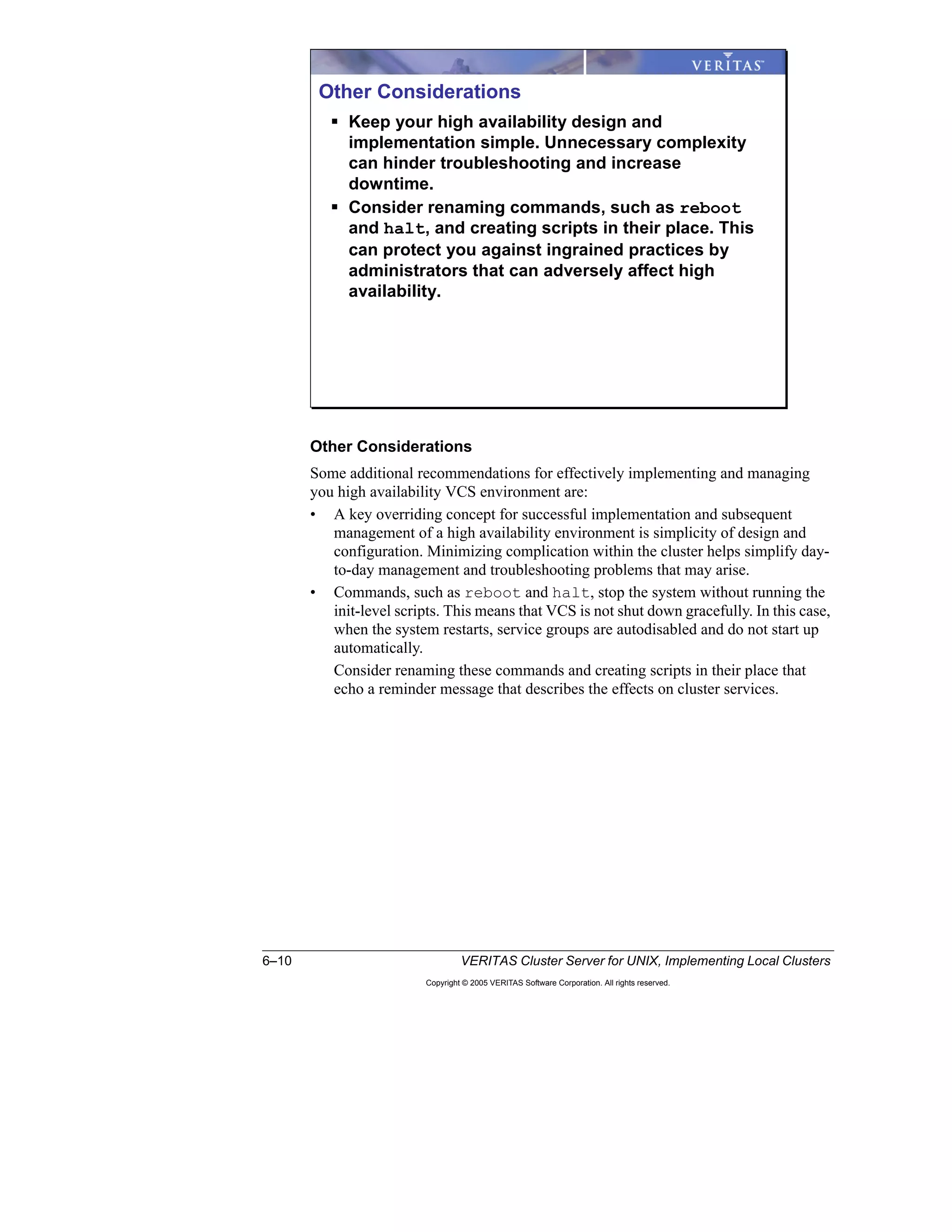 6–10 VERITAS Cluster Server for UNIX, Implementing Local Clusters
Copyright © 2005 VERITAS Software Corporation. All rights reserved.
Other Considerations
Some additional recommendations for effectively implementing and managing
you high availability VCS environment are:
• A key overriding concept for successful implementation and subsequent
management of a high availability environment is simplicity of design and
configuration. Minimizing complication within the cluster helps simplify day-
to-day management and troubleshooting problems that may arise.
• Commands, such as reboot and halt, stop the system without running the
init-level scripts. This means that VCS is not shut down gracefully. In this case,
when the system restarts, service groups are autodisabled and do not start up
automatically.
Consider renaming these commands and creating scripts in their place that
echo a reminder message that describes the effects on cluster services.
Other Considerations
Keep your high availability design and
implementation simple. Unnecessary complexity
can hinder troubleshooting and increase
downtime.
Consider renaming commands, such as reboot
and halt, and creating scripts in their place. This
can protect you against ingrained practices by
administrators that can adversely affect high
availability.
 