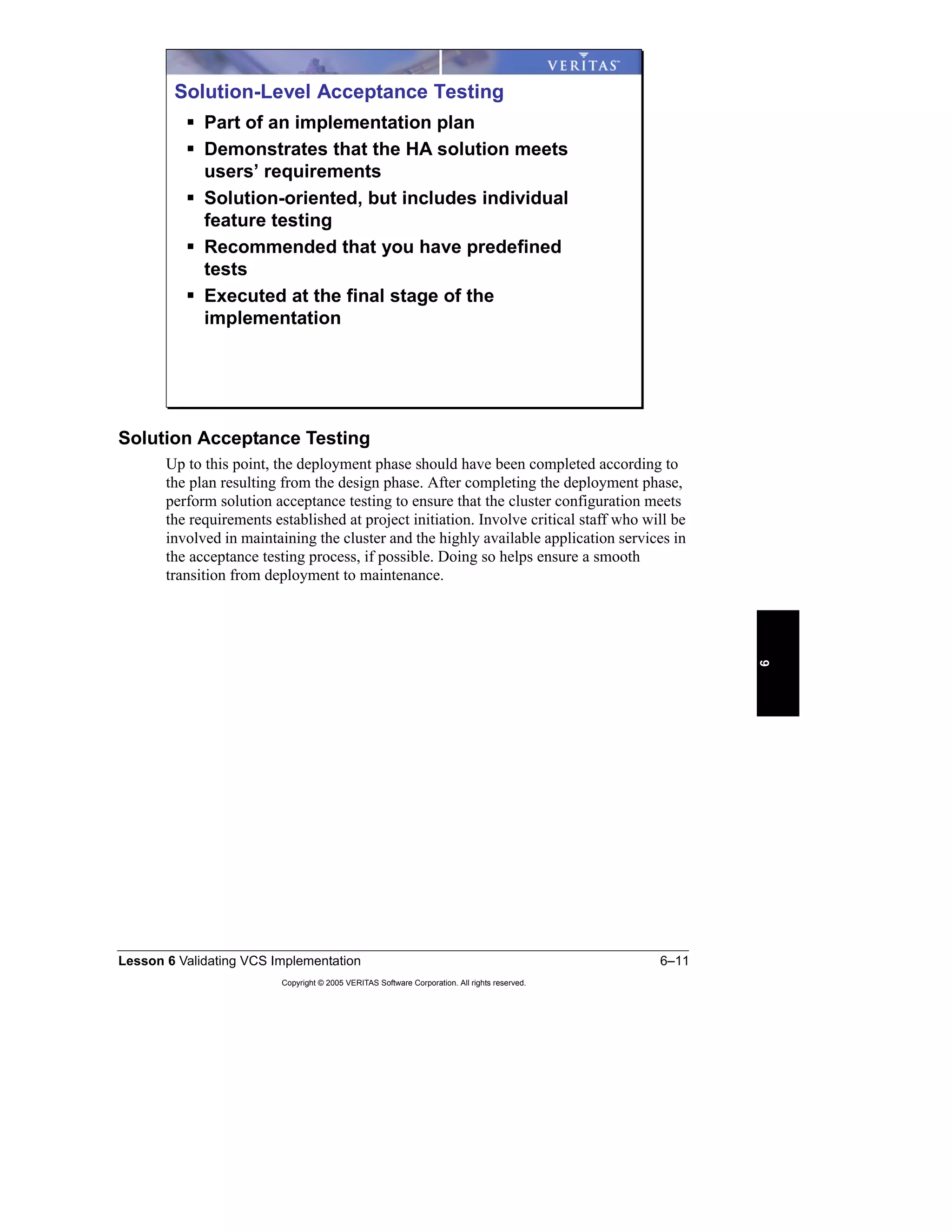 Lesson 6 Validating VCS Implementation 6–11
Copyright © 2005 VERITAS Software Corporation. All rights reserved.
6
Solution Acceptance Testing
Up to this point, the deployment phase should have been completed according to
the plan resulting from the design phase. After completing the deployment phase,
perform solution acceptance testing to ensure that the cluster configuration meets
the requirements established at project initiation. Involve critical staff who will be
involved in maintaining the cluster and the highly available application services in
the acceptance testing process, if possible. Doing so helps ensure a smooth
transition from deployment to maintenance.
Solution-Level Acceptance Testing
Part of an implementation plan
Demonstrates that the HA solution meets
users’ requirements
Solution-oriented, but includes individual
feature testing
Recommended that you have predefined
tests
Executed at the final stage of the
implementation
 