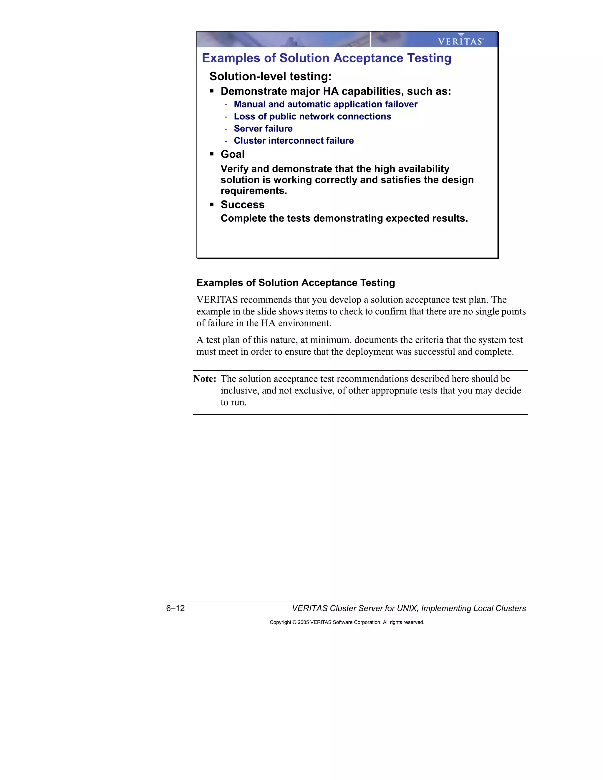 6–12 VERITAS Cluster Server for UNIX, Implementing Local Clusters
Copyright © 2005 VERITAS Software Corporation. All rights reserved.
Examples of Solution Acceptance Testing
VERITAS recommends that you develop a solution acceptance test plan. The
example in the slide shows items to check to confirm that there are no single points
of failure in the HA environment.
A test plan of this nature, at minimum, documents the criteria that the system test
must meet in order to ensure that the deployment was successful and complete.
Note: The solution acceptance test recommendations described here should be
inclusive, and not exclusive, of other appropriate tests that you may decide
to run.
Examples of Solution Acceptance Testing
Solution-level testing:
Demonstrate major HA capabilities, such as:
- Manual and automatic application failover
- Loss of public network connections
- Server failure
- Cluster interconnect failure
Goal
Verify and demonstrate that the high availability
solution is working correctly and satisfies the design
requirements.
Success
Complete the tests demonstrating expected results.
 