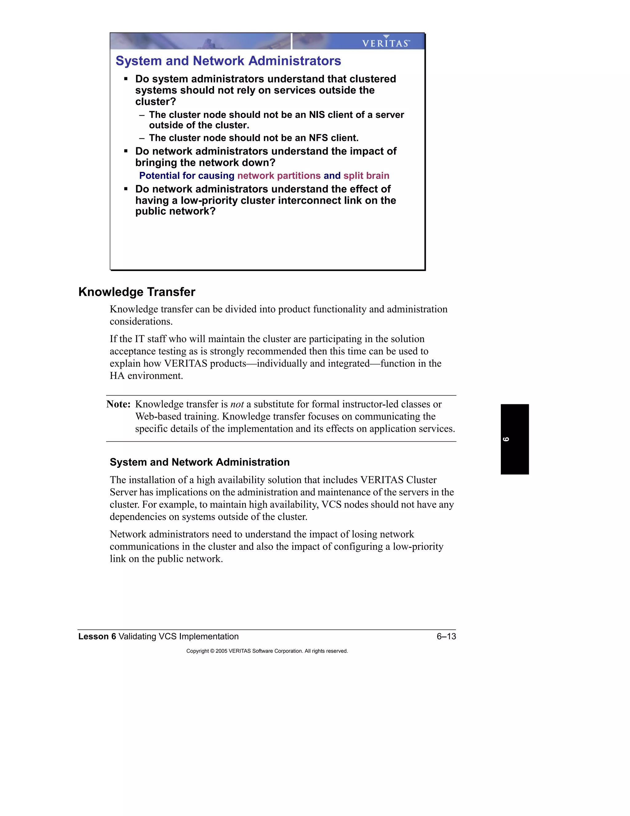Lesson 6 Validating VCS Implementation 6–13
Copyright © 2005 VERITAS Software Corporation. All rights reserved.
6
Knowledge Transfer
Knowledge transfer can be divided into product functionality and administration
considerations.
If the IT staff who will maintain the cluster are participating in the solution
acceptance testing as is strongly recommended then this time can be used to
explain how VERITAS products—individually and integrated—function in the
HA environment.
Note: Knowledge transfer is not a substitute for formal instructor-led classes or
Web-based training. Knowledge transfer focuses on communicating the
specific details of the implementation and its effects on application services.
System and Network Administration
The installation of a high availability solution that includes VERITAS Cluster
Server has implications on the administration and maintenance of the servers in the
cluster. For example, to maintain high availability, VCS nodes should not have any
dependencies on systems outside of the cluster.
Network administrators need to understand the impact of losing network
communications in the cluster and also the impact of configuring a low-priority
link on the public network.
System and Network Administrators
Do system administrators understand that clustered
systems should not rely on services outside the
cluster?
– The cluster node should not be an NIS client of a server
outside of the cluster.
– The cluster node should not be an NFS client.
Do network administrators understand the impact of
bringing the network down?
Potential for causing network partitions and split brain
Do network administrators understand the effect of
having a low-priority cluster interconnect link on the
public network?
 
