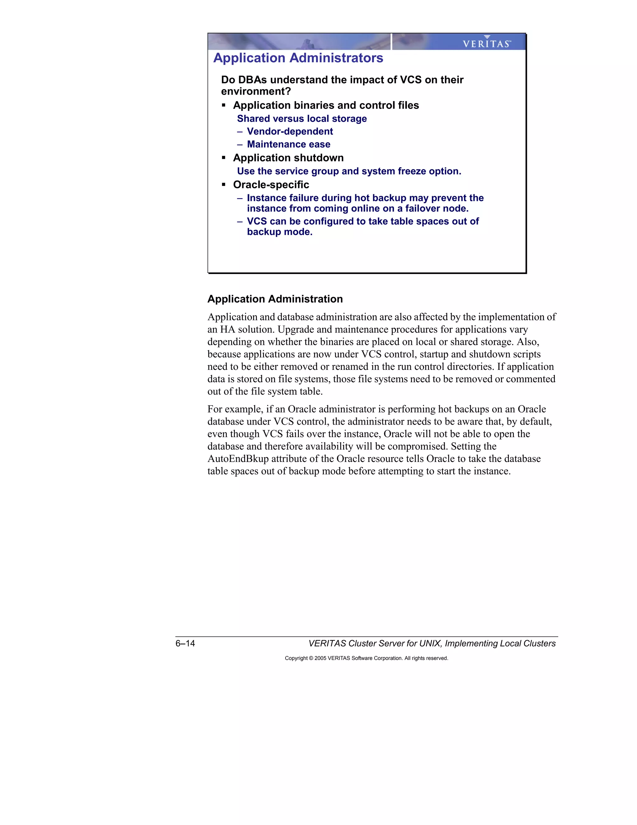6–14 VERITAS Cluster Server for UNIX, Implementing Local Clusters
Copyright © 2005 VERITAS Software Corporation. All rights reserved.
Application Administration
Application and database administration are also affected by the implementation of
an HA solution. Upgrade and maintenance procedures for applications vary
depending on whether the binaries are placed on local or shared storage. Also,
because applications are now under VCS control, startup and shutdown scripts
need to be either removed or renamed in the run control directories. If application
data is stored on file systems, those file systems need to be removed or commented
out of the file system table.
For example, if an Oracle administrator is performing hot backups on an Oracle
database under VCS control, the administrator needs to be aware that, by default,
even though VCS fails over the instance, Oracle will not be able to open the
database and therefore availability will be compromised. Setting the
AutoEndBkup attribute of the Oracle resource tells Oracle to take the database
table spaces out of backup mode before attempting to start the instance.
Application Administrators
Do DBAs understand the impact of VCS on their
environment?
Application binaries and control files
Shared versus local storage
– Vendor-dependent
– Maintenance ease
Application shutdown
Use the service group and system freeze option.
Oracle-specific
– Instance failure during hot backup may prevent the
instance from coming online on a failover node.
– VCS can be configured to take table spaces out of
backup mode.
 