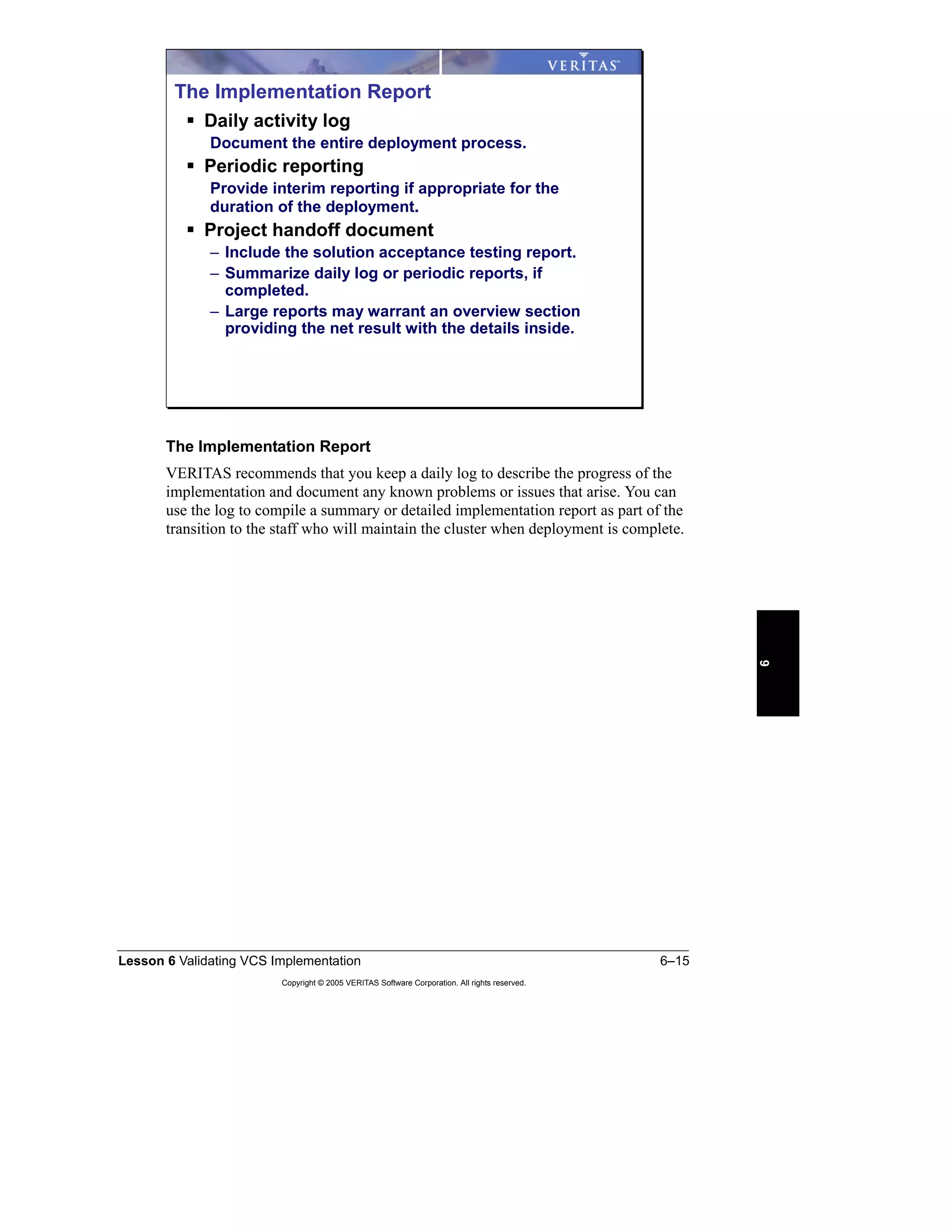 Lesson 6 Validating VCS Implementation 6–15
Copyright © 2005 VERITAS Software Corporation. All rights reserved.
6
The Implementation Report
VERITAS recommends that you keep a daily log to describe the progress of the
implementation and document any known problems or issues that arise. You can
use the log to compile a summary or detailed implementation report as part of the
transition to the staff who will maintain the cluster when deployment is complete.
The Implementation Report
Daily activity log
Document the entire deployment process.
Periodic reporting
Provide interim reporting if appropriate for the
duration of the deployment.
Project handoff document
– Include the solution acceptance testing report.
– Summarize daily log or periodic reports, if
completed.
– Large reports may warrant an overview section
providing the net result with the details inside.
 