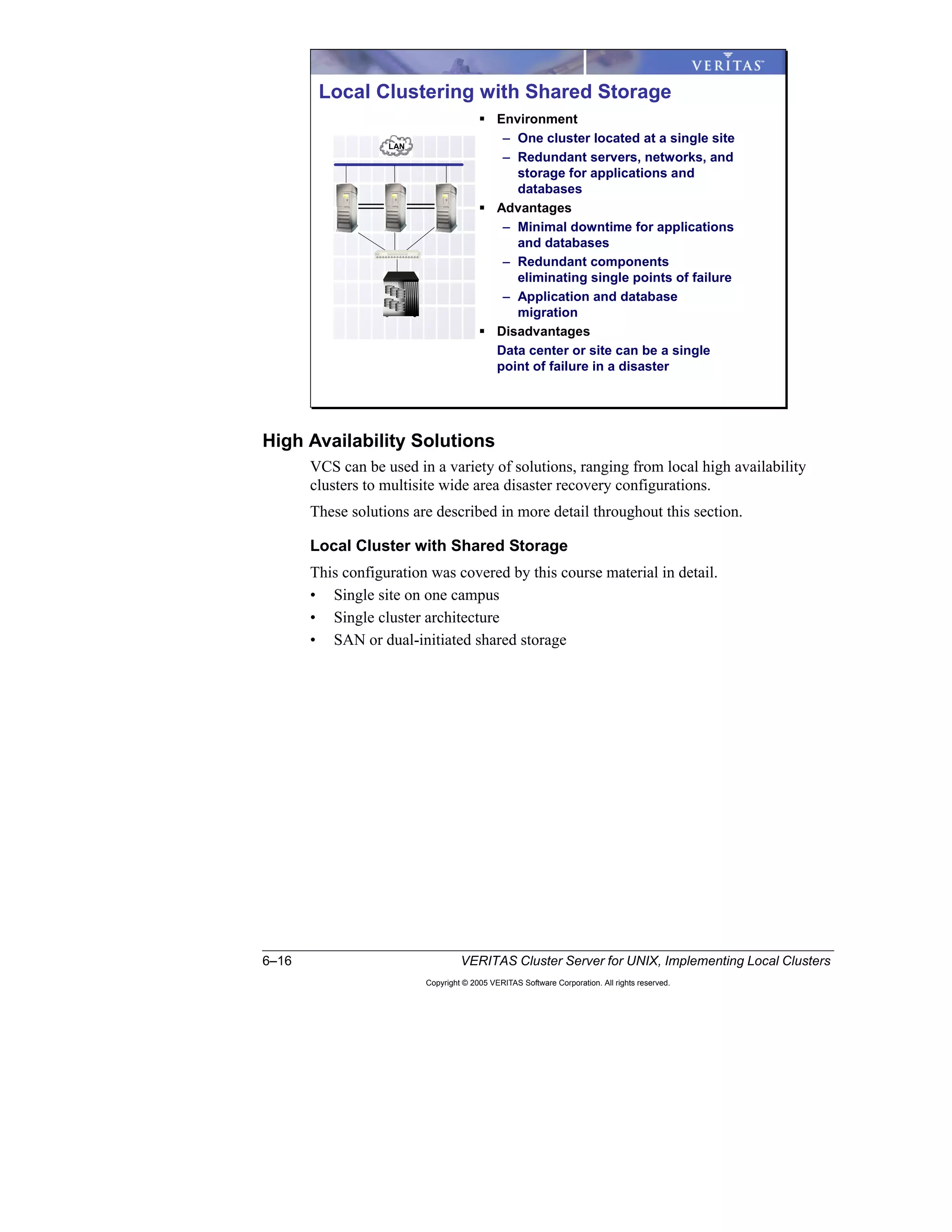 6–16 VERITAS Cluster Server for UNIX, Implementing Local Clusters
Copyright © 2005 VERITAS Software Corporation. All rights reserved.
High Availability Solutions
VCS can be used in a variety of solutions, ranging from local high availability
clusters to multisite wide area disaster recovery configurations.
These solutions are described in more detail throughout this section.
Local Cluster with Shared Storage
This configuration was covered by this course material in detail.
• Single site on one campus
• Single cluster architecture
• SAN or dual-initiated shared storage
Local Clustering with Shared Storage
LAN
Environment
– One cluster located at a single site
– Redundant servers, networks, and
storage for applications and
databases
Advantages
– Minimal downtime for applications
and databases
– Redundant components
eliminating single points of failure
– Application and database
migration
Disadvantages
Data center or site can be a single
point of failure in a disaster
 