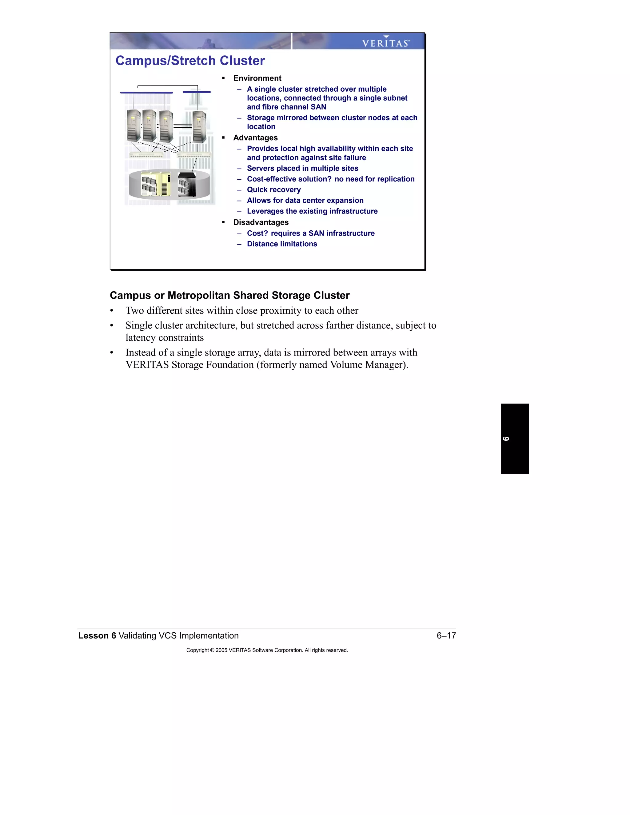 Lesson 6 Validating VCS Implementation 6–17
Copyright © 2005 VERITAS Software Corporation. All rights reserved.
6
Campus or Metropolitan Shared Storage Cluster
• Two different sites within close proximity to each other
• Single cluster architecture, but stretched across farther distance, subject to
latency constraints
• Instead of a single storage array, data is mirrored between arrays with
VERITAS Storage Foundation (formerly named Volume Manager).
Campus/Stretch Cluster
Environment
– A single cluster stretched over multiple
locations, connected through a single subnet
and fibre channel SAN
– Storage mirrored between cluster nodes at each
location
Advantages
– Provides local high availability within each site
and protection against site failure
– Servers placed in multiple sites
– Cost-effective solution? no need for replication
– Quick recovery
– Allows for data center expansion
– Leverages the existing infrastructure
Disadvantages
– Cost? requires a SAN infrastructure
– Distance limitations
 