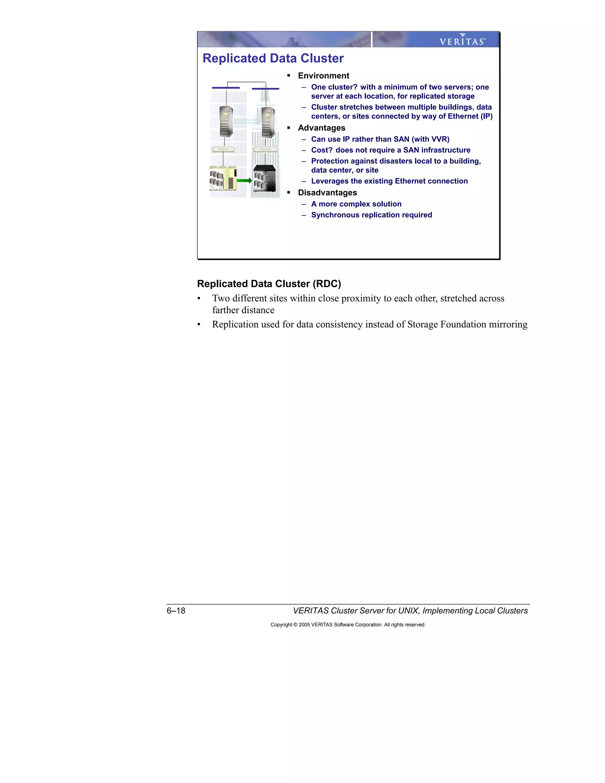 6–18 VERITAS Cluster Server for UNIX, Implementing Local Clusters
Copyright © 2005 VERITAS Software Corporation. All rights reserved.
Replicated Data Cluster (RDC)
• Two different sites within close proximity to each other, stretched across
farther distance
• Replication used for data consistency instead of Storage Foundation mirroring
Replicated Data Cluster
Environment
– One cluster? with a minimum of two servers; one
server at each location, for replicated storage
– Cluster stretches between multiple buildings, data
centers, or sites connected by way of Ethernet (IP)
Advantages
– Can use IP rather than SAN (with VVR)
– Cost? does not require a SAN infrastructure
– Protection against disasters local to a building,
data center, or site
– Leverages the existing Ethernet connection
Disadvantages
– A more complex solution
– Synchronous replication required
 