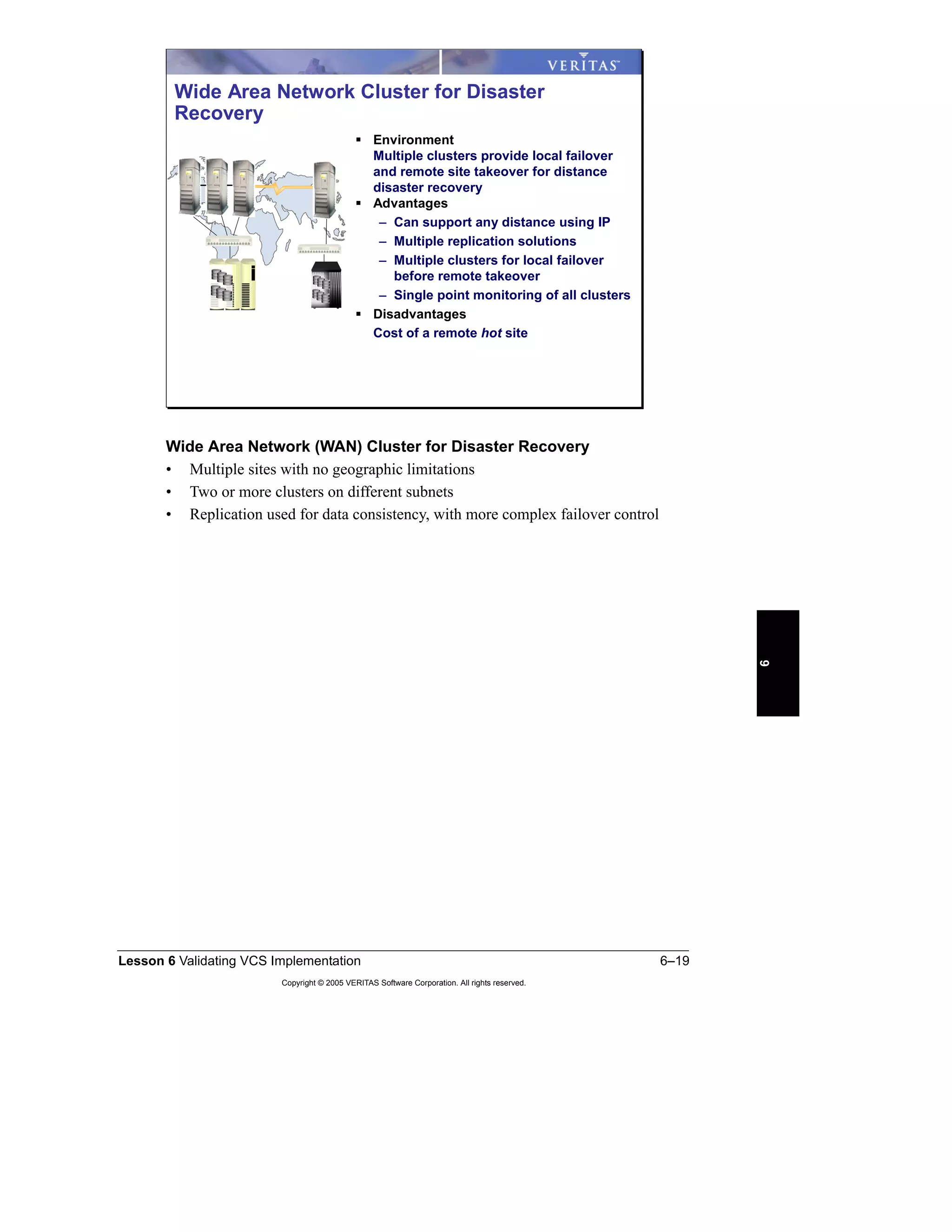 Lesson 6 Validating VCS Implementation 6–19
Copyright © 2005 VERITAS Software Corporation. All rights reserved.
6
Wide Area Network (WAN) Cluster for Disaster Recovery
• Multiple sites with no geographic limitations
• Two or more clusters on different subnets
• Replication used for data consistency, with more complex failover control
Wide Area Network Cluster for Disaster
Recovery
Environment
Multiple clusters provide local failover
and remote site takeover for distance
disaster recovery
Advantages
– Can support any distance using IP
– Multiple replication solutions
– Multiple clusters for local failover
before remote takeover
– Single point monitoring of all clusters
Disadvantages
Cost of a remote hot site
 