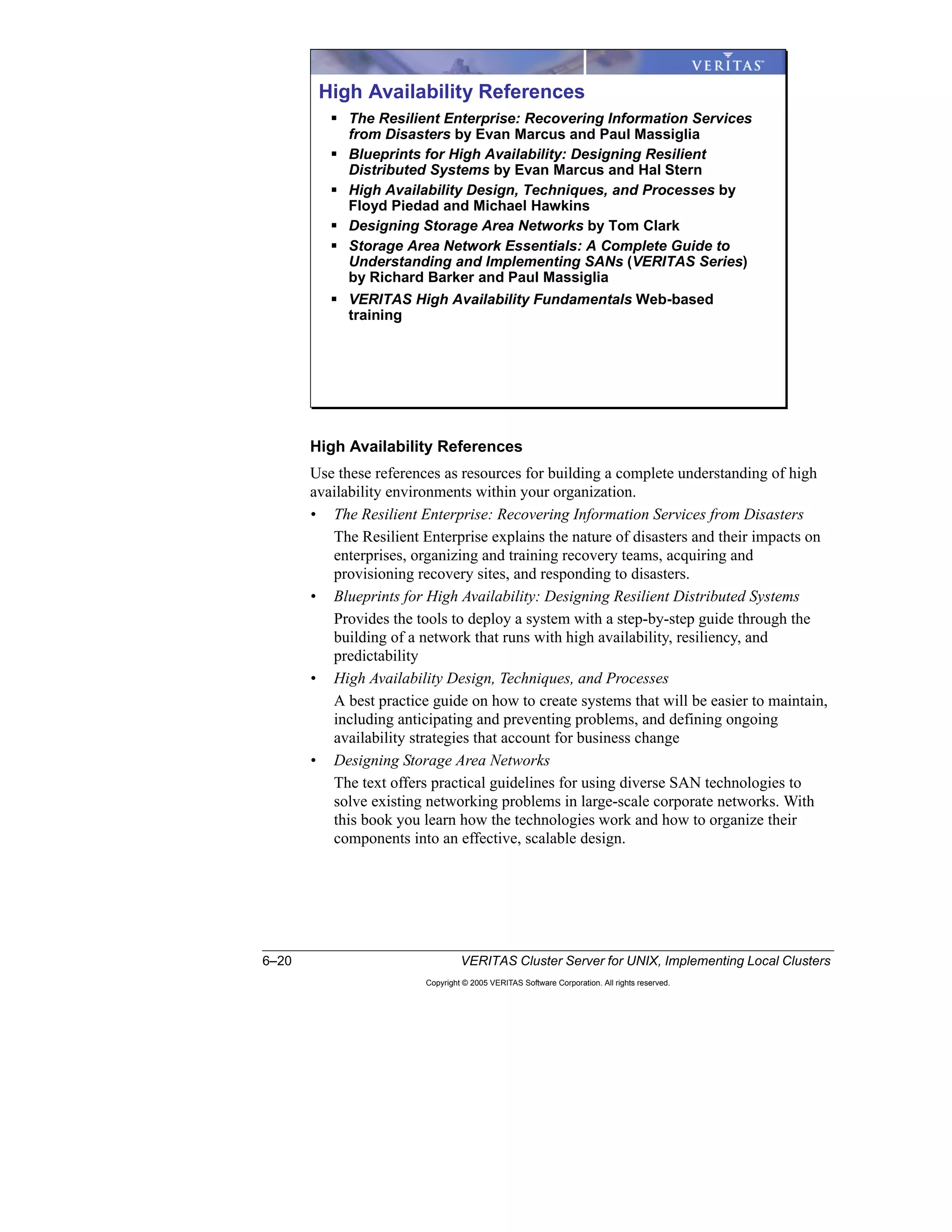 6–20 VERITAS Cluster Server for UNIX, Implementing Local Clusters
Copyright © 2005 VERITAS Software Corporation. All rights reserved.
High Availability References
Use these references as resources for building a complete understanding of high
availability environments within your organization.
• The Resilient Enterprise: Recovering Information Services from Disasters
The Resilient Enterprise explains the nature of disasters and their impacts on
enterprises, organizing and training recovery teams, acquiring and
provisioning recovery sites, and responding to disasters.
• Blueprints for High Availability: Designing Resilient Distributed Systems
Provides the tools to deploy a system with a step-by-step guide through the
building of a network that runs with high availability, resiliency, and
predictability
• High Availability Design, Techniques, and Processes
A best practice guide on how to create systems that will be easier to maintain,
including anticipating and preventing problems, and defining ongoing
availability strategies that account for business change
• Designing Storage Area Networks
The text offers practical guidelines for using diverse SAN technologies to
solve existing networking problems in large-scale corporate networks. With
this book you learn how the technologies work and how to organize their
components into an effective, scalable design.
High Availability References
The Resilient Enterprise: Recovering Information Services
from Disasters by Evan Marcus and Paul Massiglia
Blueprints for High Availability: Designing Resilient
Distributed Systems by Evan Marcus and Hal Stern
High Availability Design, Techniques, and Processes by
Floyd Piedad and Michael Hawkins
Designing Storage Area Networks by Tom Clark
Storage Area Network Essentials: A Complete Guide to
Understanding and Implementing SANs (VERITAS Series)
by Richard Barker and Paul Massiglia
VERITAS High Availability Fundamentals Web-based
training
 