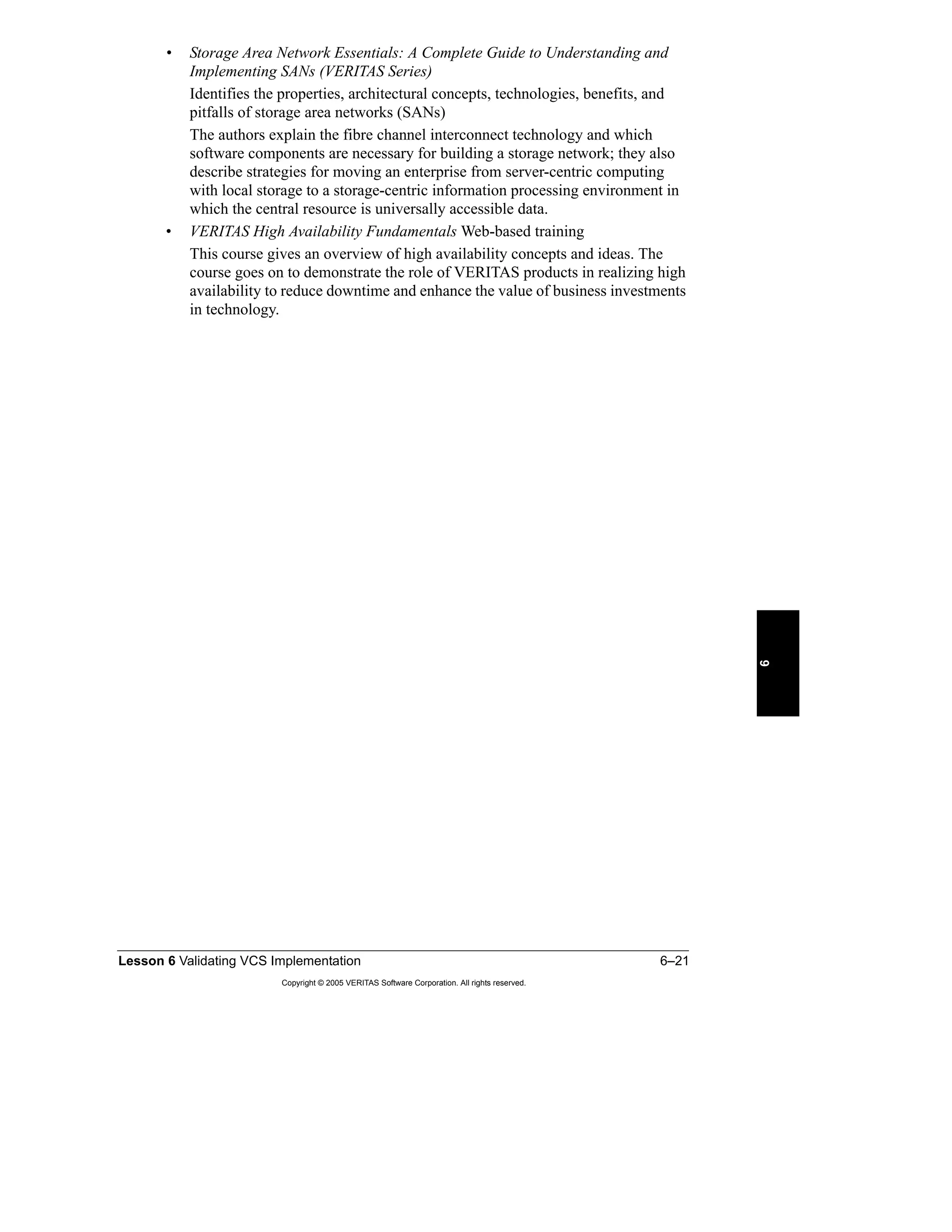 Lesson 6 Validating VCS Implementation 6–21
Copyright © 2005 VERITAS Software Corporation. All rights reserved.
6
• Storage Area Network Essentials: A Complete Guide to Understanding and
Implementing SANs (VERITAS Series)
Identifies the properties, architectural concepts, technologies, benefits, and
pitfalls of storage area networks (SANs)
The authors explain the fibre channel interconnect technology and which
software components are necessary for building a storage network; they also
describe strategies for moving an enterprise from server-centric computing
with local storage to a storage-centric information processing environment in
which the central resource is universally accessible data.
• VERITAS High Availability Fundamentals Web-based training
This course gives an overview of high availability concepts and ideas. The
course goes on to demonstrate the role of VERITAS products in realizing high
availability to reduce downtime and enhance the value of business investments
in technology.
 