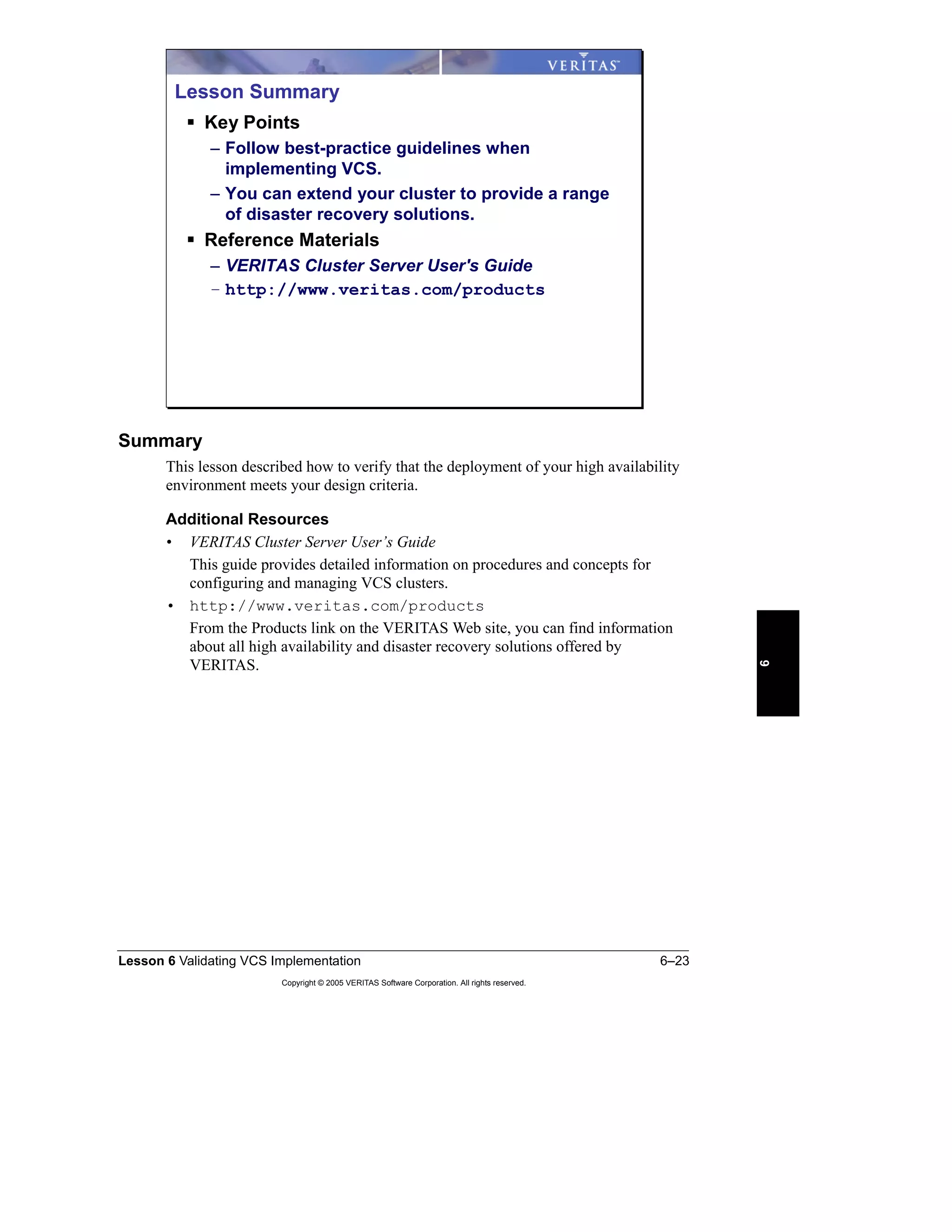 Lesson 6 Validating VCS Implementation 6–23
Copyright © 2005 VERITAS Software Corporation. All rights reserved.
6
Summary
This lesson described how to verify that the deployment of your high availability
environment meets your design criteria.
Additional Resources
• VERITAS Cluster Server User’s Guide
This guide provides detailed information on procedures and concepts for
configuring and managing VCS clusters.
• http://www.veritas.com/products
From the Products link on the VERITAS Web site, you can find information
about all high availability and disaster recovery solutions offered by
VERITAS.
Lesson Summary
Key Points
– Follow best-practice guidelines when
implementing VCS.
– You can extend your cluster to provide a range
of disaster recovery solutions.
Reference Materials
– VERITAS Cluster Server User's Guide
– http://www.veritas.com/products
 